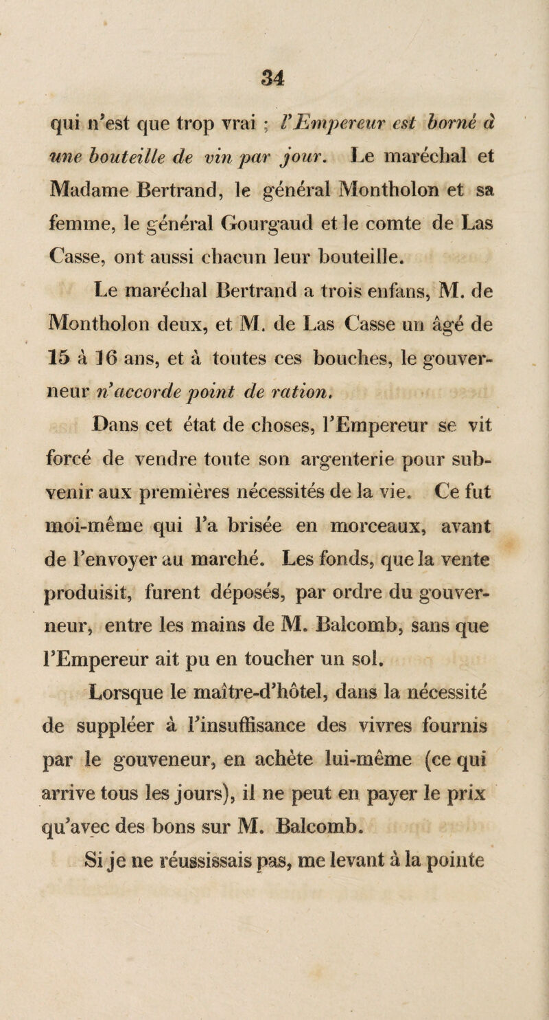 qui n’est que trop vrai ; VEmpereur est borne à une bouteille de vin par jour. Le maréchal et Madame Bertrand, le général Montholon et sa femme, le général Gourgaud et le comte de Las Casse, ont aussi chacun leur bouteille. Le maréchal Bertrand a trois enfans, M. de Montholon deux, et M. de Las Casse un âgé de 15 à 16 ans, et à toutes ces bouches, le gouver¬ neur n accorde point de ration. Dans cet état de choses, l’Empereur se vit forcé de vendre toute son argenterie pour sub¬ venir aux premières nécessités de la vie. Ce fut moi-même qui Ta brisée en morceaux, avant j ' de l’envoyer au marché. Les fonds, que la vente produisit, furent déposés, par ordre du gouver¬ neur, entre les mains de M. Balcomb, sans que l’Empereur ait pu en toucher un sol. Lorsque le maître-d’hôtel, dans la nécessité de suppléer à l’insuffisance des vivres fournis par le gouveneur, en achète lui-même (ce qui arrive tous les jours), il ne peut en payer le prix qu’avec des bons sur M. Balcomb. Si je ne réussissais pas, me levant à la pointe