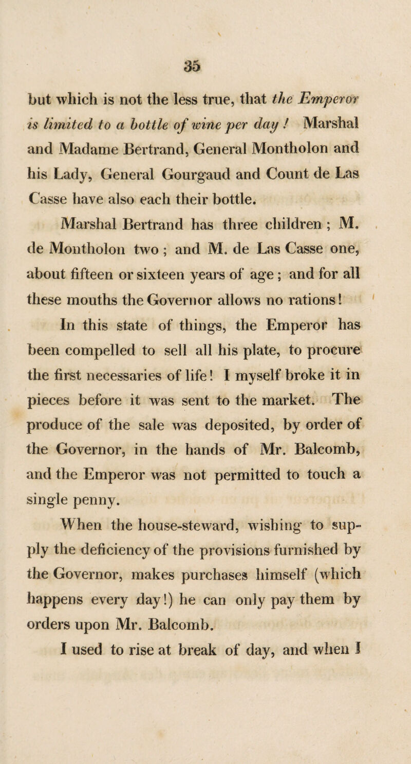 but which is not the less true, that the Emperor is limited to a bottle of wine per day ! Marshal and Madame Bertrand, General Montholon and his Lady, General Gourgaud and Count de Las Casse have also each their bottle. Marshal Bertrand has three children ; M. de Montholon two ; and M. de Las Casse one, about fifteen or sixteen years of age ; and for all these mouths the Governor allows no rations! In this state of things, the Emperor has been compelled to sell all his plate, to procure the first necessaries of life ! I myself broke it in pieces before it was sent to the market. The produce of the sale was deposited, by order of the Governor, in the hands of Mr. Balcomb, and the Emperor was not permitted to touch a single penny. When the house-steward, wishing to sup¬ ply the deficiency of the provisions furnished by the Governor, makes purchases himself (which happens every day!) he can only pay them by orders upon Mr. Balcomb. I used to rise at break of day, and when I