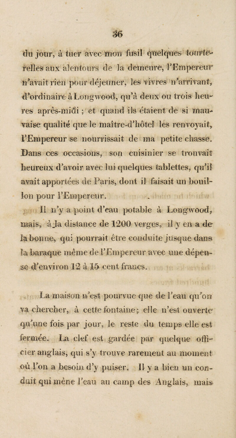 »• v du jour, à tuer avec mon fusil quelques fotrrftë-* relies aux alentours de la demeure, l'Empereur iFavait rien pour déjeuner, les vivres n'arrivai! b d'ordinaire à Long wood, qu’à deux ou trois heu¬ res après-midi ; et quand ils étaient de si mau¬ vaise qualité que le maitre-d'hôtel les renvoyait* l'Empereur se nourrissait de ma petite chasse. Dans ces occasions, son cuisinier se trouvait heureux d’avoir avec lui quelques tablettes, qu’il avait apportées de Paris, dont il faisait un bouil¬ lon pour l'Empereur. 11 n'y a point d’eau potable à Longwood, mais, à Ja distance de 1200 verges, il y en a de la bonne, qui pourrait être conduite jusque dans la baraque meme de F Empereur avec une dépetw se d’environ 12 à 15 cent francs. La maison n'est pourvue que de F eau qiFoo y# chercher* à cette fontaine ; elle n'est ouverte qu'une fois par jour, le reste du temps elle est fermée.. La clef est gardée par quelque offi¬ cier anglais, qui s'y trouve rarement au moment où Fou a besoin d'y puiser. 11 y a bien un con¬ duit qui mène Feau au camp des Anglais* mais
