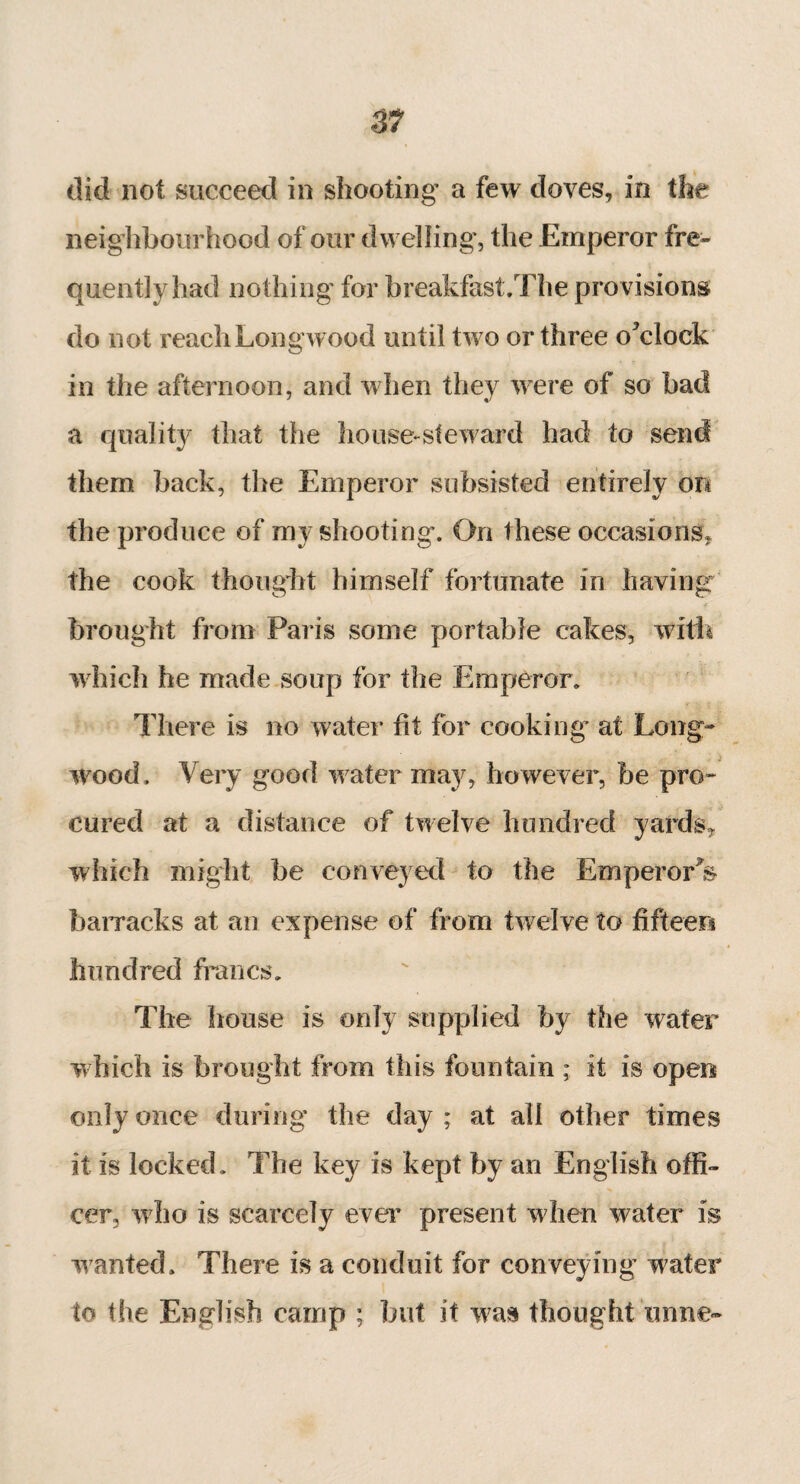 3? did not succeed in shooting a few doves, in the neighbourhood of our dwelling, the Emperor fre¬ quently had nothing for breakfast.The provisions do not reach Lon g wood until two or three o'clock in the afternoon, and when they were of so bad a quality that the ho use-steward had to send them hack, the Emperor subsisted entirely on the produce of my shooting. On these occasions* the cook thought himself fortunate in having brought from Paris some portable cakes, with which he made soup for the Emperor. There is no water fit for cooking at Long- wood. Very good water may, however, be pro¬ cured at a distance of twelve hundred yards, which might be conveyed to the Em per or V barracks at an expense of from twelve to fifteen hundred francs. The house is only supplied by the wafer which is brought from this fountain ; it is open only once during the day; at all other times it is locked . The key is kept by an English offi¬ cer, who is scarcely ever present when water is wanted. There is a conduit for conveying water to the English camp ; but it w7as thought unne-