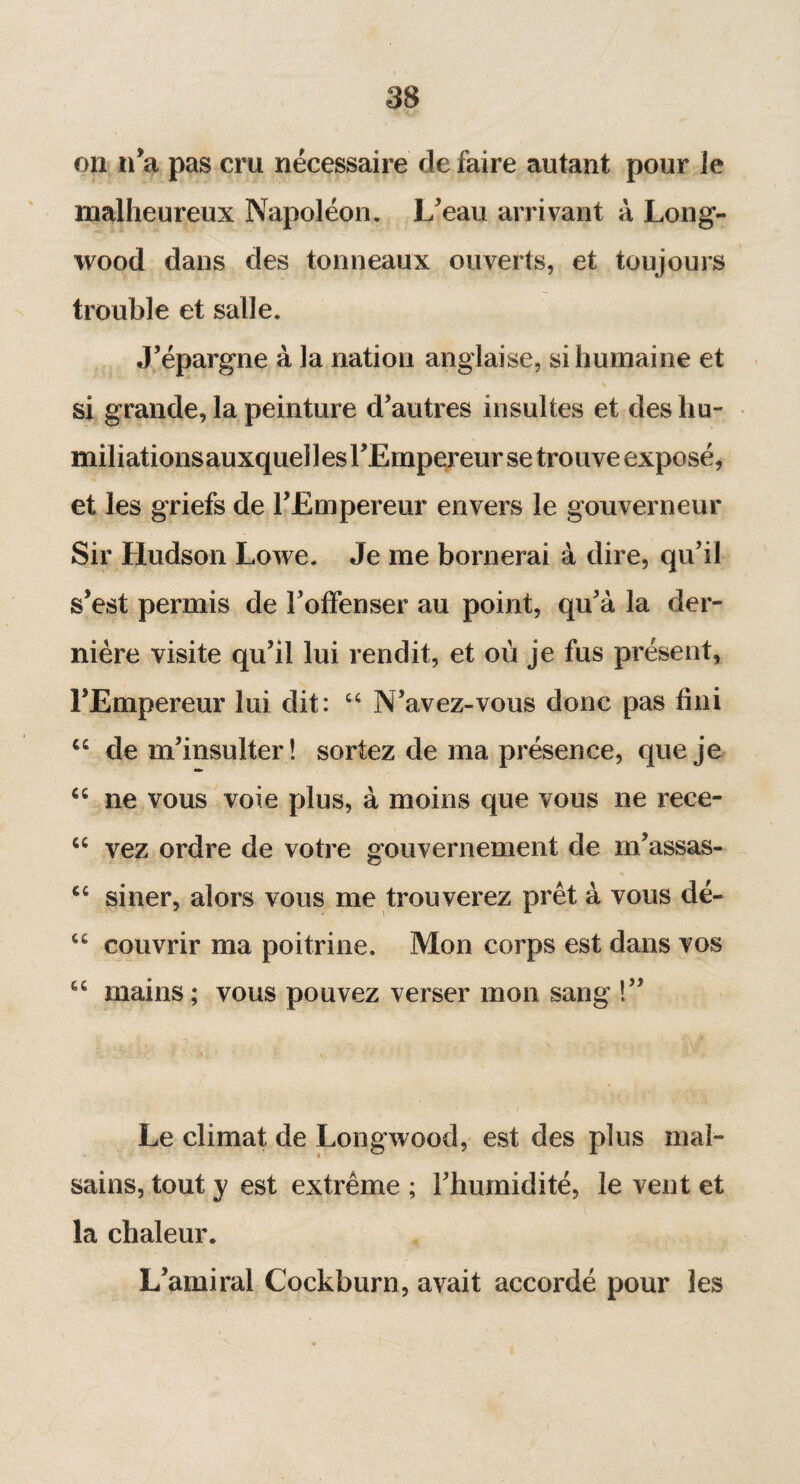 on n’a pas cru nécessaire de faire autant pour le malheureux Napoléon. L’eau arrivant à Long- wood dans des tonneaux ouverts, et toujours trouble et salle. J’épargne à la nation anglaise, si humaine et si grande, la peinture d’autres insultes et deshu- et les griefs de l’Empereur envers le gouverneur Sir Hudson Lowe. Je me bornerai à dire, qu’il s’est permis de l’offenser au point, qu’à la der¬ nière visite qu’il lui rendit, et où je fus présent, l’Empereur lui dit: “ N’avez-vous donc pas fini cc de m’insulter ! sortez de ma présence, que je “ ne vous voie plus, à moins que vous ne rece- “ vez ordre de votre gouvernement de m’assas- cc siner, alors vous me trouverez prêt à vous dé- cc couvrir ma poitrine. Mon corps est dans vos “ mains; vous pouvez verser mon sang !” r. ^ . T - . _ x ' . Le climat de Longwood, est des plus mal¬ sains, tout y est extrême ; l’humidité, le vent et la chaleur. L’amiral Cockburn, avait accordé pour les initiations auxquel 1 es l’Empereur se trouve exposé
