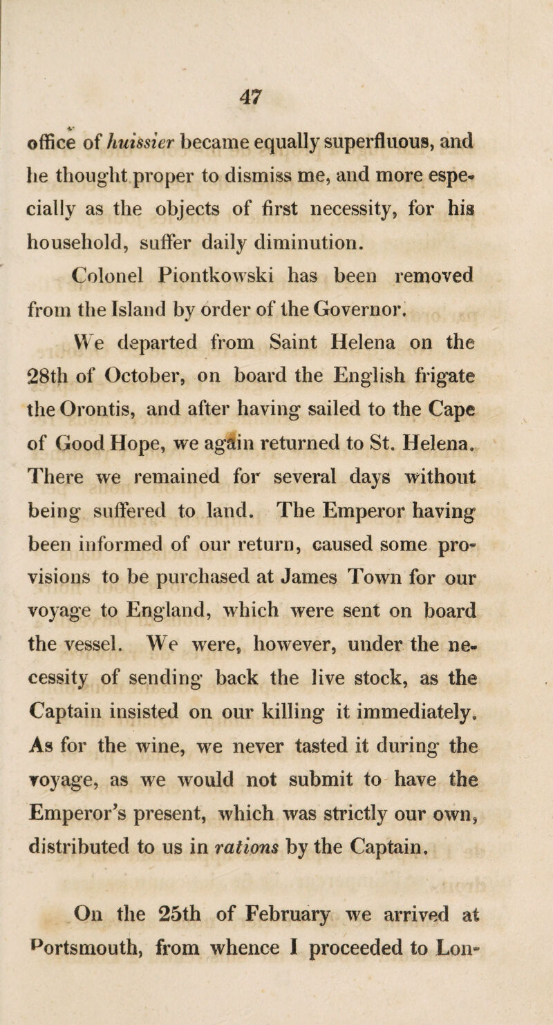 V office of huissier became equally superfluous, and he thought proper to dismiss me, and more espe- daily as the objects of first necessity, for his household, suffer daily diminution. Colonel Piontkowski has been removed from the Island by order of the Governor. We departed from Saint Helena on the 28th of October, on board the English frigate the Orontis, and after having sailed to the Cape of Good Hope, we again returned to St. Helena. There we remained for several days without being suffered to land. The Emperor having been informed of our return, caused some pro¬ visions to be purchased at James Town for our voyage to England, which were sent on board the vessel. We were, however, under the ne¬ cessity of sending back the live stock, as the Captain insisted on our killing it immediately. As for the wine, we never tasted it during the voyage, as we would not submit to have the Emperor’s present, which was strictly our own, distributed to us in rations by the Captain. On the 25th of February we arrived at portsmouth, from whence I proceeded to Lon-