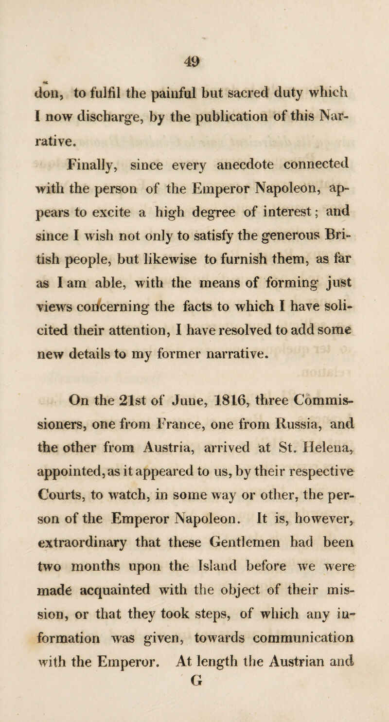 don, to fulfil the painful but sacred duty which I now discharge, by the publication of this Nar¬ rative. Finally, since every anecdote connected with the person of the Emperor Napoleon, ap¬ pears to excite a high degree of interest ; and since I wish not only to satisfy the generous Bri¬ tish people, but likewise to furnish them, as far as I am able, with the means of forming just views concerning the facts to which I have soli¬ cited their attention, I have resolved to add some new details to my former narrative. On the 21st of June, 1816, three Commis¬ sioners, one from France, one from Russia, and the other from Austria, arrived at St. Helena, appointed, as it appeared to us, by their respective Courts, to watch, in someway or other, the per¬ son of the Emperor Napoleon. It is, however, extraordinary that these Gentlemen had been two months upon the Island before we were made acquainted with the object of their mis¬ sion, or that they took steps, of which any in¬ formation was given, towards communication with the Emperor. At length the Austrian and G