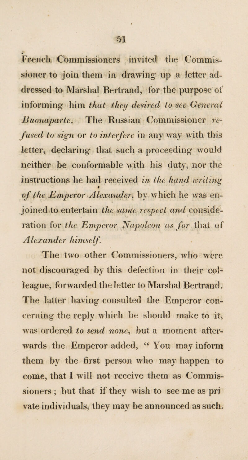 «# French Commissioners invited the Commis¬ sioner to join them in drawing up a letter ad¬ dressed to Marshal Bertrand, for the purpose of informing him that they desired to see General Buonaparte. The Russian Commissioner re¬ fused to sign or to interfere in any way with this letter, declaring that such a proceeding would neither be conformable with his duty, nor the instructions he had received in the hand writing » o f the Emperor Alexander, by which he w as en¬ joined to entertain the same respect and conside¬ ration for the Emperor Napoleon as for that of Alexander himself. The two other Commissioners, who were not discouraged by this defection in their col¬ league, forwarded the letter to Marshal Bertrand. The latter having consulted the Emperor con¬ cerning the reply which he should make to it, was ordered to send none, but a moment after¬ wards the Emperor added, “ You may inform them by the first person who may happen to come, that I will not receive them as Commis¬ sioners ; but that if they wish to see me as pri vate individuals, they may be announced as such.