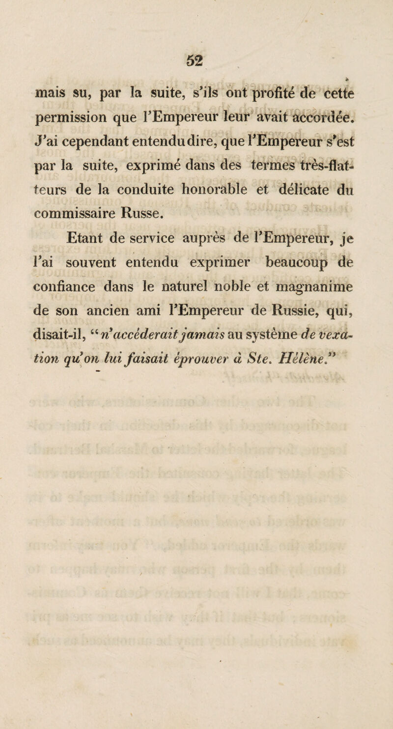 mais su, par la suite, s'ils ont profité de cette permission que l'Empereur leur avait accordée. J'ai cependant entendu dire, que l'Empereur s'est par la suite, exprimé dans des termes très-flat¬ teurs de la conduite honorable et délicate du commissaire Russe. Etant de service auprès de l'Empereur, je l'ai souvent entendu exprimer beaucoup de confiance dans le naturel noble et magnanime de son ancien ami l'Empereur de Russie, qui, disait-il, “ n accéderait jamais au système de vexa¬ tion qu'on lui faisait éprouver à Ste. Hélène