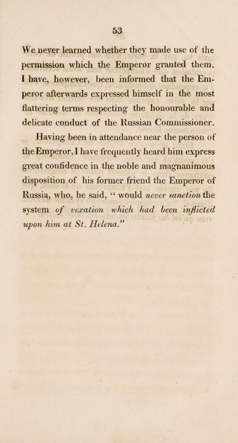 We never learned whether they made use of the * * '■J? 4S àî. ' ... X \ * ‘ •' , '• ' ' ! ; v permission which the Emperor granted them. I have, however, been informed that the Em¬ peror afterwards expressed himself in the most flattering terms respecting the honourable and delicate conduct of the Russian Commissioner. Having been in attendance near the person of the Emperor, I have frequently heard him express great confidence in the noble and magnanimous disposition of his former friend the Emperor of Russia, who, he said, 44 would never sanction the system of vexation which had been inflicted upon him at St. Helena”
