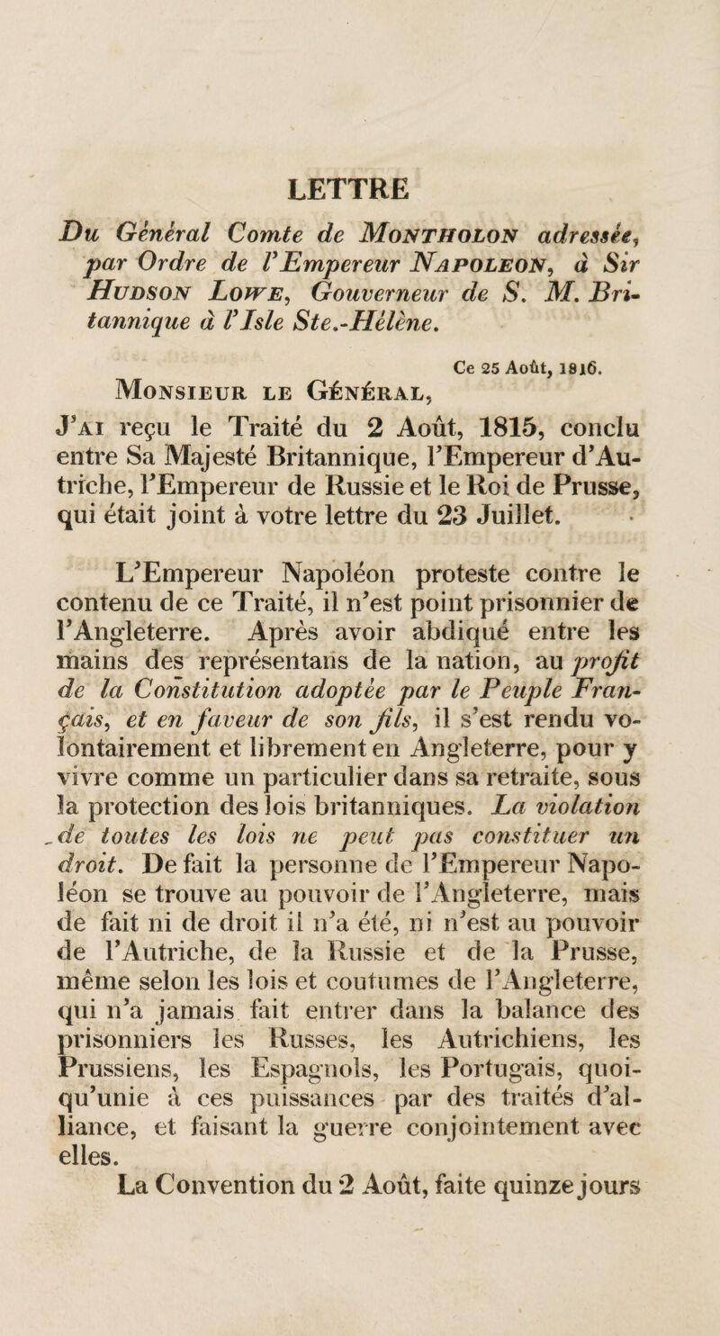 Du General Comte de Montïïolon adressée, par Ordre de F Empereur Napoleon, à Sir Hudson Lowe, Gouverneur de S. ikf. i?ri- tannique à F Isle Ste .-Hélène. Ce 25 Août, 1816. Monsieur le Général, J'ai reçu le Traité du 2 Août, 1815, conclu entre Sa Majesté Britannique, FEmpereur d'Au¬ triche, FEmpereur de Russie et le Roi de Prusse, qui était joint à votre lettre du 23 Juillet. L'Empereur Napoléon proteste contre le contenu de ce Traité, il n'est point prisonnier de l’Angleterre. Après avoir abdiqué entre les mains des représentants de la nation, au profit de la Constitution adoptée par le Peuple Fran¬ çais^ et en faveur de son fils, il s’est rendu vo¬ lontairement et librement en Angleterre, pour y vivre comme un particulier dans sa retraite, sous la protection des lois britanniques. La violation ,dè toutes les lois ne peut pas constituer un droit. De fait la personne de FEmpereur Napo¬ léon se trouve au pouvoir de l'Angleterre, mais de fait ni de droit il n'a été, ni n'est au pouvoir de l'Autriche, de la Russie et de la Prusse, même selon les lois et coutumes de l'Angleterre, qui n’a jamais fait entrer dans la balance des prisonniers les Russes, les Autrichiens, les Prussiens, les Espagnols, les Portugais, quoi¬ qu'une à ces puissances par des traités d'al¬ liance, et faisant la guerre conjointement avec elles. La Convention du 2 Août, faite quinze jours