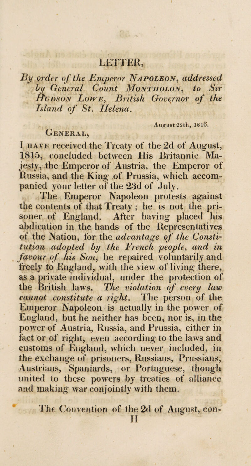 By order of the Emperor Napoleon, addressed by General Count Montholon, to Sir Hudson Lowe, British Governor of the Island of St. Helena. August 25th, 1816. General* I have received the Treaty of the 2d of August, 1815, concluded between His Britannic Ma» jesty, the Emperor of Austria, the Emperor of Russia, and the King of Prussia, which accom¬ panied your letter of the 23d of July. The Emperor Napoleon protests against the contents of that Treaty ; he is not the pri¬ soner of England. After having placed his abdication in the hands of the Representatives of the Nation, for the advantage of the Consti¬ tution adopted by the French people, and in favour of his Son, he repaired voluntarily and freely to England, with the view of living there, as a private individual, under the protection of the British laws. The violation of every law cannot constitute a right. The person of the Emperor Napoleon is actually in the power of England, but he neither has been, nor is, in the power of Austria, Russia, and Prussia, either in fact or of right, even according to the laws and customs of England, which never included, in the exchange of prisoners, Russians, Prussians, Austrians, Spaniards, or Portuguese, though united to these powers by treaties of alliance and making war conjointly with them. The Convention of the 2d of August, con- 11