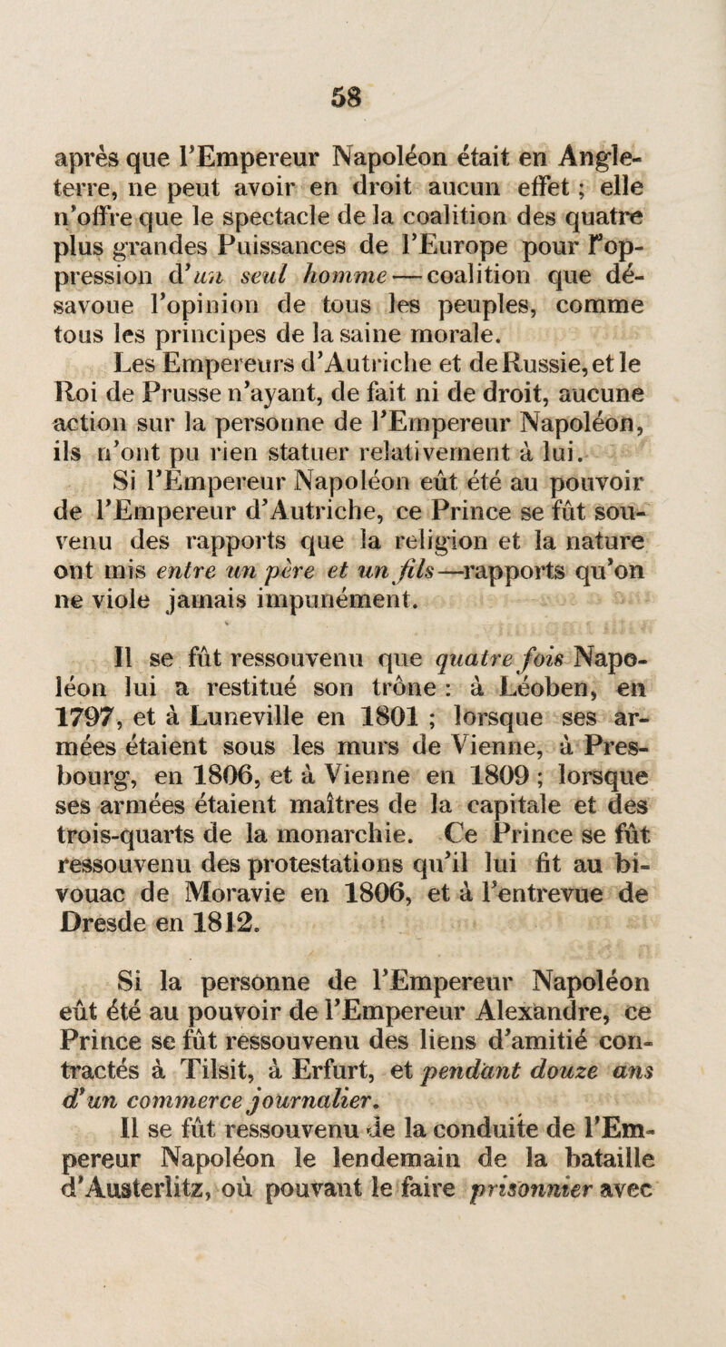 après que l’Empereur Napoléon était en Angle¬ terre, ne peut avoir en droit aucun effet ; elle n’offre que le spectacle de la coalition des quatre plus grandes Puissances de l’Europe pour F op¬ pression dyun seul homme — coalition que dé¬ savoue l’opinion de tous les peuples, comme tous les principes de la saine morale. Les Empereurs d’Autriche et de Russie, et le Roi de Prusse n’ayant, de fait ni de droit, aucune action sur la personne de l’Empereur Napoléon, ils n’ont pu rien statuer relativement à lui. Si l’Empereur Napoléon eût été au pouvoir de l’Empereur d’Autriche, ce Prince se fût sou¬ venu des rapports que la religion et la nature ont mis entre un père et un fils—rapports qu’on ne viole jamais impunément. Il se fût ressouvenu que quatre fois Napo¬ léon lui a restitué sou trône : à Léoben, en 1797, et à Luneville en 1801 ; lorsque ses ar¬ mées étaient sous les murs de Vienne, à Pres- bourg, en 1806, et à Vienne en 1809 ; lorsque ses armées étaient maîtres de la capitale et des trois-quarts de la monarchie. Ce Prince se fût ressouvenu des protestations qu’il lui fit au bi¬ vouac de Moravie en 1806, et à Fentrevue de Dresde en 1812. Si la personne de l’Empereur Napoléon eût été au pouvoir de l’Empereur Alexandre, ce Prince se fût ressouvenu des liens d’amitié con¬ tractés à Tilsit, à Erfurt, et pendant douze ans df un commerce journalier. Il se fût ressouvenu de la conduite de l’Em¬ pereur Napoléon le lendemain de la bataille d’Austerlitz, où pouvant le faire prisonnier avec