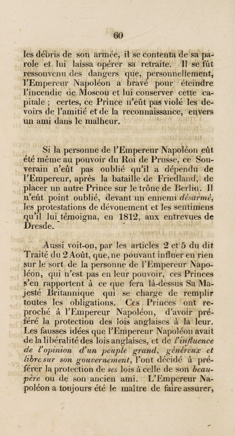 les débris de son armée, il se contenta de sa pa¬ role et lui laissa opérer sa retraite. ïî se fût ressouvenu des dangers que, personnellement, FEmpereur Napoléon a bravé pour éteindre Fincendie de Moscou et lui conserver cette ca¬ pitale ; certes, ce Prince n’eût pas violé les de¬ voirs de Famitié et de la reconnaissance, envers un ami dans le malheur* Si la personne de FEmpereur Napoléon eût été même au pouvoir du Roi de Prusse, ce Sou¬ verain n’eût pas oublié qu’il a dépendu de FEmpereur, après la bataille de Friedland, de placer un autre Prince sur le trône de Berlin. Il n’eût point oublié, devant un ennemi désarmé, les protestations de dévouement et les sentimens qu’il lui témoigna, en 1812, aux entrevues de Dresde. .Aussi voit-on, par les articles 2 et 5 du dit Traité du 2 Août, que, ne pouvant influer en rien sur le sort de la personne de l'Empereur Napo¬ léon, qui n’est pas en leur pouvoir, ces Princes s’en rapportent à ce que fera là-dessus Sa Ma¬ jesté Britannique qui se charge de remplir toutes les obligations. Ces Princes ont re¬ proché à FEmpereur Napoléon, d’avoir pré¬ féré la protection des lois anglaises à la leur. Les fausses idées que FEmpereur Napoléon avait de la libéralité des lois anglaises, et de F influence de F opinion dyun peuple grand, généreux et libre sur son gouvernement, Font décidé à pré¬ férer la protection de ses lois à celle de son beau- père ou de son ancien ami. L’Empereur Na¬ poléon a toujours été le maître de faire assurer,