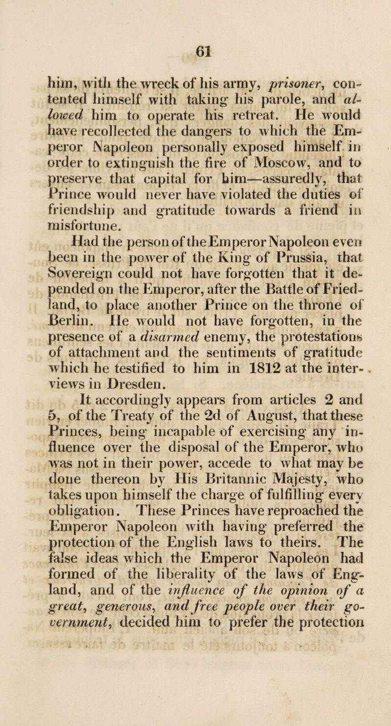 him, with the wreck of his army, prisoner, con¬ tented himself with taking1 his parole, and al¬ lowed him to operate his retreat. He would have recollected the dangers to which the Em¬ peror Napoleon personally exposed himself in order to extinguish the fire of Moscow, and to preserve that capital for him—assuredly, that Prince would never have violated the duties of friendship and gratitude towards a friend in misfortune. Had the person of the Emperor Napoleon even been in the power of the King of Prussia, that Sovereign could not have forgotten that it de¬ pended on the Emperor, after the Battle of Fried- land, to place another Prince on the throne of Berlin. He would not have forgotten, in the presence of a disarmed enemy, the protestations of attachment and the sentiments of gratitude which he testified to him in 1812 at the inter¬ views in Dresden. It accordingly appears from articles 2 and 5, of the Treaty of the 2d of August, that these Princes, being incapable of exercising any in¬ fluence over the disposal of the Emperor, who was not in their power, accede to what may be done thereon by His Britannic Majesty, who takes upon himself the charge of fulfilling every obligation. These Princes have reproached the Emperor Napoleon with having preferred the protection of the English laws to theirs. The false ideas which the Emperor Napoleon had formed of the liberality of the laws of Eng¬ land, and of the influence of the opinion of a great, generous, and free people over their go¬ vernment, decided him to prefer the protection