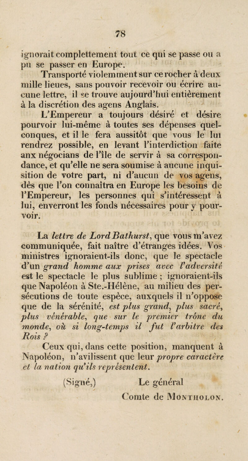 ignorait eomplettement tout ce qui se passe ou a pu se passer en Europe. Transporté violemment sur ce rocher à deux mille lieues, sans pouvoir recevoir ou écrire au¬ cune lettre, il se trouve aujourd'hui entièrement à la discrétion des agens Anglais. L'Empereur a toujours désiré et désire pourvoir lui-même à toutes ses dépenses quel¬ conques, et il le fera aussitôt que vous le lui rendrez possible, en levant l’interdiction faite anx négocians de l'île de servir à sa correspon¬ dance, et qu'elle ne sera soumise à aucune inqui¬ sition de votre part, ni d'aucun de vos agens, dès que l'on connaîtra en Europe les besoins de l'Empereur, les personnes qui s'intéressent à lui, enverront les fonds nécessaires pour y pour¬ voir. La lettre de Lord Bathurst, que vous m'avez communiquée, fait naître d'étranges idées. Vos ministres ignoraient-ils donc, que le spectacle d'un grand homme aux prises avec Vadversité est le spectacle le plus sublime ; ignoraient-ils que Napoléon à Ste.-Hélène, au milieu des per¬ sécutions de toute espèce, auxquels il n'oppose que de la sérénité, est plus gra?id, plus sacré, plus vénérable, que sur le premier trône du monde, où si long-temps il fut Varbitre des Rois P Ceux qui, dans cette position, manquent à Napoléon, n'avilissent que leur propre caractère et la nation qu ils représentent. (Signé,) Le général Comte de Montholon.