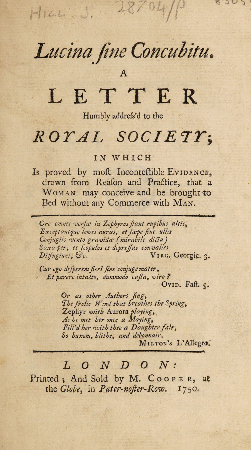 hucina fine Concubitu* A LETTER Humbly addrefs’d to the ROTAL SOCIETTi IN WHICH Is proved by moft Inconteftible Evidence, drawn from Reafon and Pradtice, that a Woman may conceive and be brought to Bed without any Commerce with Man. »■' 1 11 ' —....- ... Ore omnes verfiae in Zephyros flant rupibus altis, Exceptantque leaves auras, et f&pe Jine ullis Conjugiis vento gravida (mirabile didlu) Saxa per, et fcopulos et dcprejfas convalles Diffngiuni, &c> Vi rg. Georgiq. g. Cur ego defperem fieri fine conjuge mater, Et parere intadlo, dummodo cafia, viro ? Ovid. Fail. 5, Or as other Authors fing, Ehe frolic Wind that breathes the Spring, Zephyr with Aurora playing. As he met her 07ice a Maying, Fill'd her with thee a Daughter fair. So buxom, blithe, and debonnair. Milton’s L’AlIegraJ LONDON: Printed *, And Sold by M. Cooper, at the Globe, in Pater-nofter-Row. 1750.