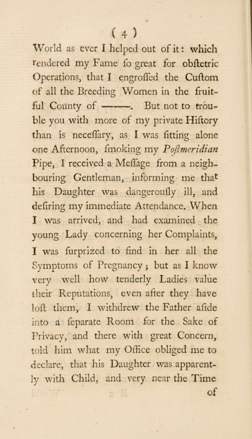 World as ever I helped out of it: which rendered my Fame fo great for obftetric Operations, that I engroffed the Cuftom of all the Breeding Women in the fruit¬ ful County of-. But not to trou¬ ble you with more of my private Hiftory than is neceftary, as I was fitting alone one Afternoon, fmoking my Pojlmeridian Pipe, I received a Meffage from a neigh¬ bouring Gentleman, informing me that his Daughter was dangeroufly ill, and defiring my immediate Attendance. When I was arrived, and had examined the young Lady concerning her Complaints, I was furprized to find in her all the Symptoms of Pregnancy • but as I know very well how tenderly Ladies value their Reputations, even after they have loft them, I withdrew the Father afide into a feparate Room for the Sake of Privacy, and there with great Concern, told him what my Office obliged me to declare, that his Daughter was apparent¬ ly with Child, and very near the Time of