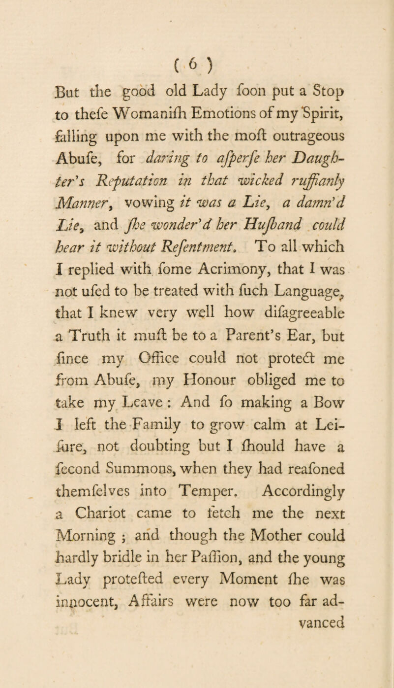 But the good old Lady foon put a Stop to thefe Womanifh Emotions of my‘Spirit, falling upon me with the moft outrageous Abufe, for daring to afperfe her Daugh¬ ter's Reputation in that wicked ruffianly Manner, vowing it was a Lie, a da?nn'd Lie? and Jhe woiider'd her Hujband could hear it without Refentment, To all which I replied with fome Acrimony, that I was not ufed to be treated with fuch Language, that I knew very well how difagreeable a Truth it muff be to a Parent’s Ear, but fince my Office could not proted me from Abufe, my Honour obliged me to take my Leave : And fo making a Bow I left the Family to grow calm at Lei- fure, not doubting but I ffiould have a fecond Summons, when they had reafoned themfelves into Temper. Accordingly a Chariot came to fetch me the next Morning ; and though the Mother could hardly bridle in her Paffion, and the young Lady protefted every Moment fhe was innocent, Affairs were now too far ad¬ vanced