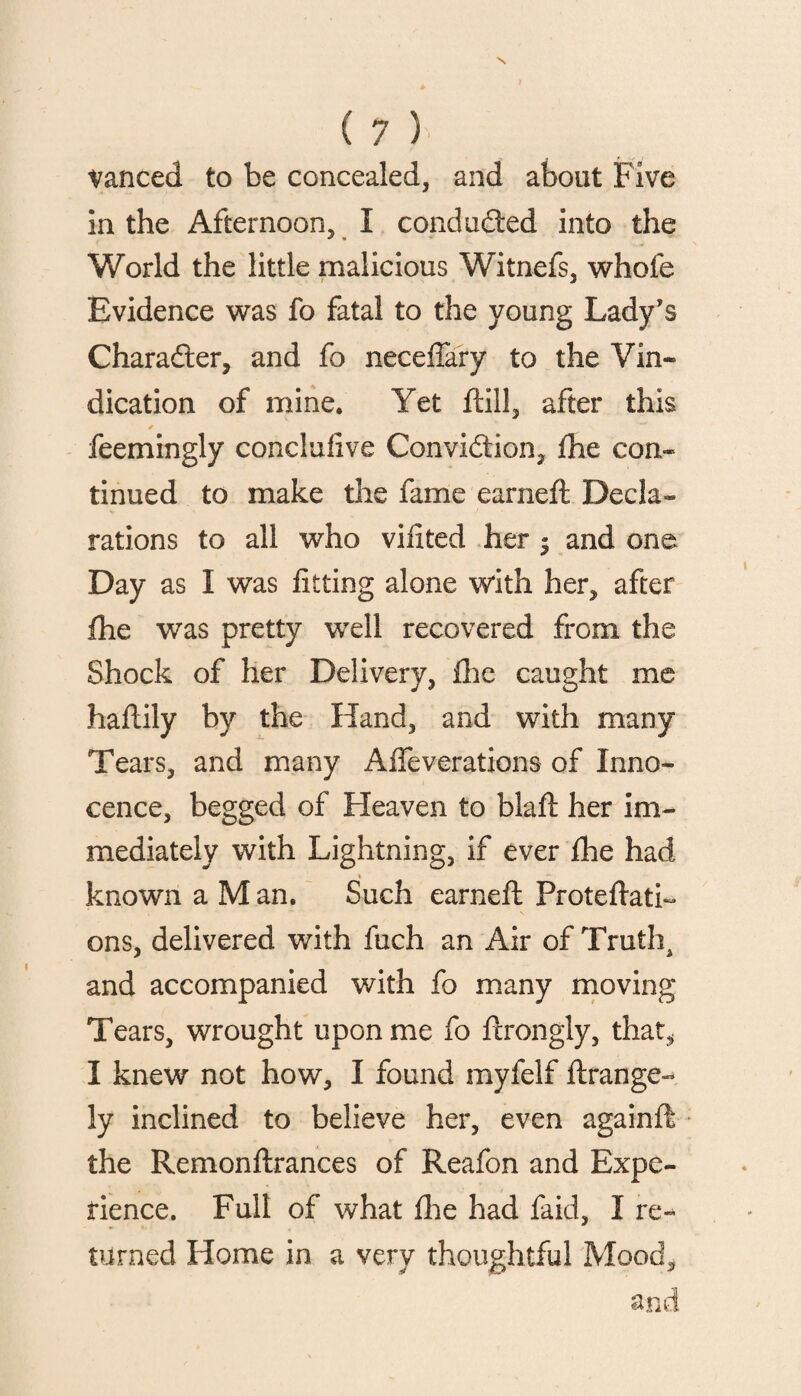 vanced to be concealed, and about Five in the Afternoon, I conduced into the World the little malicious Witnefs, whole Evidence was fo fatal to the young Lady’s Charadter, and fo neceffary to the Vin¬ dication of mine. Yet ftill, after this * feemingly conclulive Convidtion, fhe con¬ tinued to make the fame earned; Decla¬ rations to all who vifited her $ and one Day as I was fitting alone with her, after fhe was pretty well recovered from the Shock of her Delivery, fixe caught me haftily by the Hand, and with many Tears, and many Affeverations of Inno¬ cence, begged of Heaven to blafl her im¬ mediately with Lightning, if ever fhe had known a M an. Such earned: ProteflatL ons, delivered with fuch an Air of Truths and accompanied with fo many moving Tears, wrought upon me fo dxongly, that, I knew not how, I found myfelf ftrange- ly inclined to believe her, even againft the Remonftrances of Reafon and Expe¬ rience. Full of what fixe had faid, I re¬ turned Home in a very thoughtful Mood,