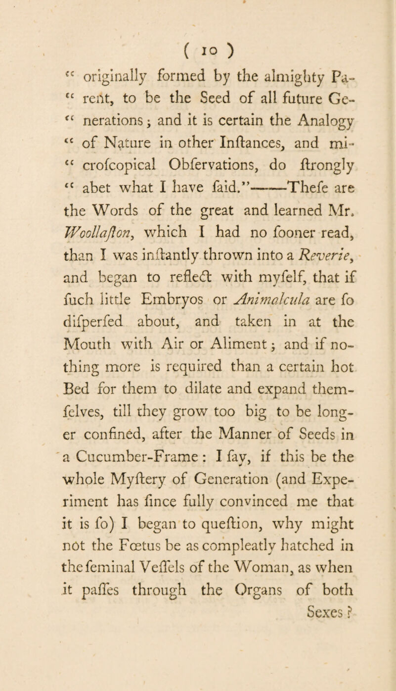 cc originally formed by the almighty Pa- cc rent, to be the Seed of all future Ge- <c nerations ; and it is certain the Analogy <c of Nature in other Inftances, and mi- cc crofcopical Obfervations, do flrongly <c abet what I have faid.”--Thefe are the Words of the great and learned Mr. Woollajlon, which I had no fooner read, than I was inftantly thrown into a Reverie, and began to refled: with myfelf, that if fuch little Embryos or Animalcula are fo difperfed about, and taken in at the Mouth with Air or Aliment; and if no¬ thing more is required than a certain hot Bed for them to dilate and expand them- felves, till they grow too big to be long¬ er confined, after the Manner of Seeds in a Cucumber-Frame : I fav, if this be the whole Myftery of Generation (and Expe¬ riment has fince fully convinced me that it is fo) I began to queftion, why might not the Foetus be ascompleatlv hatched in thefeminal Veflels of the Woman, as when it paffes through the Organs of both Sexes ?