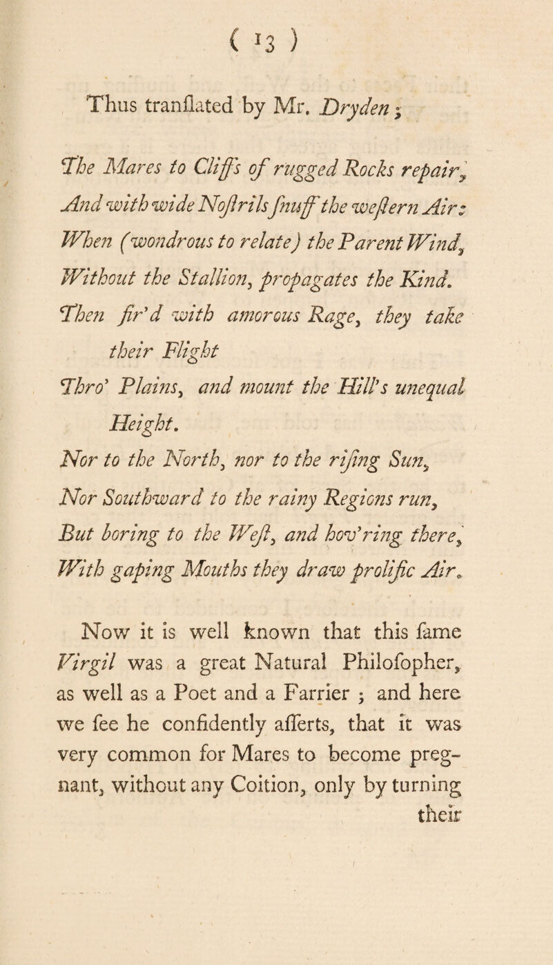 ( *3 ) Thus tranflated by Mr. Dry den ; 'The Mares to Cliff's of rugged Rocks repairy And with wide Noffrilsfnuf the wejiern Air: When (wondrous to relate) the Parent Wind\ Without the Stallion, propagates the Kind. Then fir'd with amorous Rage, they take their Flight Thro' Plains, and mount the Hill's unequal Height. Nor to the North, nor to the rijing Suns Nor Southward to the rainy Regions run, But boring to the Weft, and hov'ring there> With gaping Mouths they draw prolific Air* Now it is well known that this fame Virgil was a great Natural Philofopher, as well as a Poet and a Farrier ; and here we fee he confidently alferts, that it was very common for Mares to become preg- nantj without any Coition., only by turning their