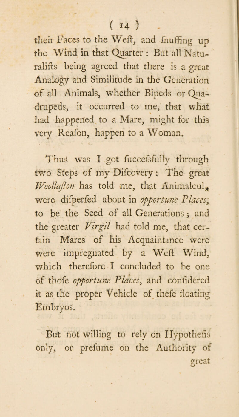 their Faces to the Weft, and fnuffing up the Wind in that Quarter : But all Natu- ralifts being agreed that there is a great Analogy and Similitude in the Generation of all Animals, whether Bipeds or Qua¬ drupeds, it occurred to me, that what had happened to a Mare, might for this very Reafon, happen to a Woman. Thus was I got fucccfsfully through two Steps of my Difcovery: The great Woollajton has told me, that Animalcula were difperfed about in opportune Places, to be the Seed of all Generations; and the greater Virgil had told me, that cer¬ tain Mares of his Acquaintance were were impregnated by a Weft Wind, which therefore I concluded to be one of thofe opportune Places, and confidered it as the proper Vehicle of thefe floating Embryos. % But not willing to rely on Hypothefis only, or prefume on the Authority of great