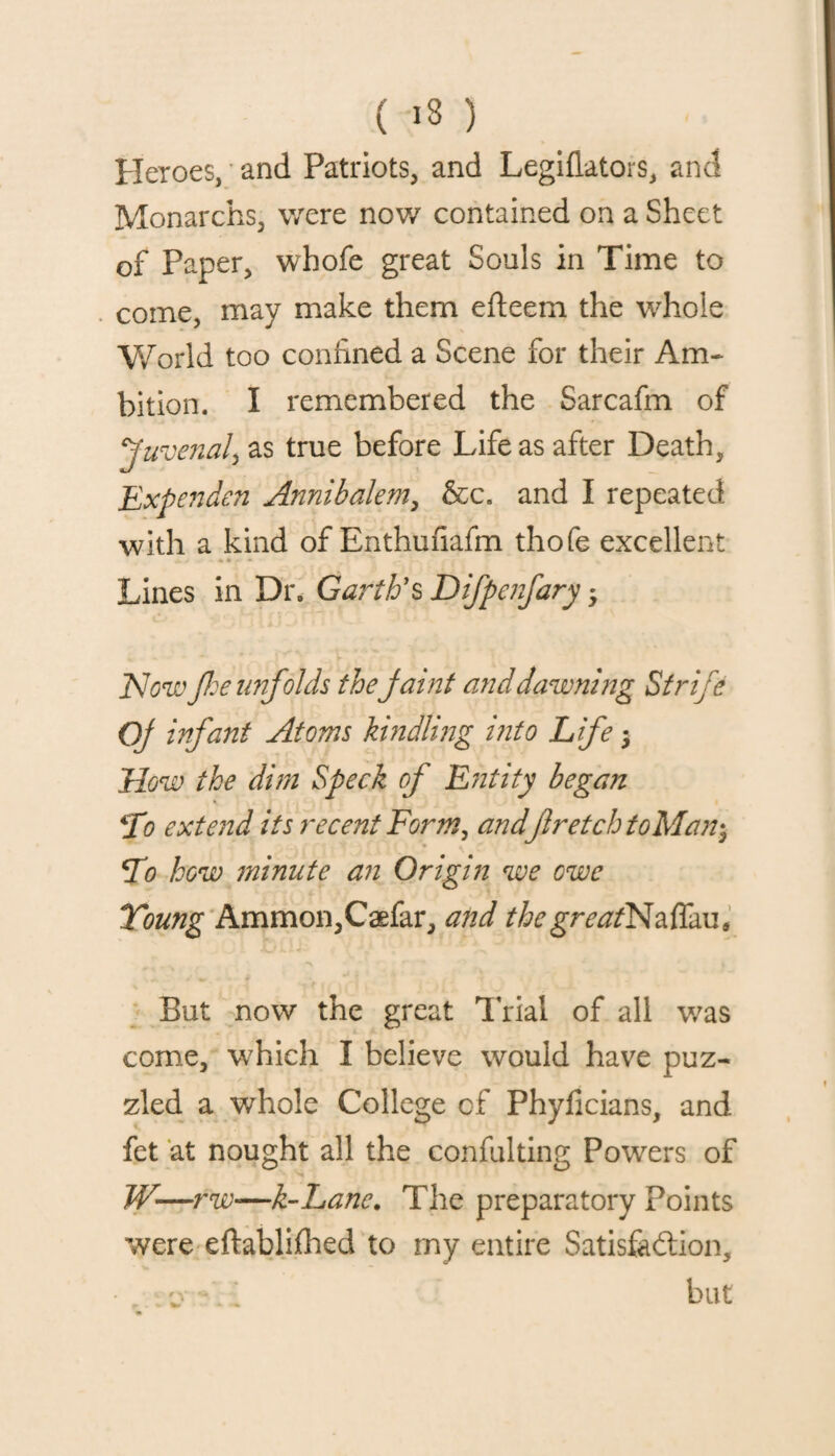 Heroes, and Patriots, and Legiflators, and Monarchs, were now contained on a Sheet of Paper, whofe great Souls in Time to come, may make them efteem the whole World too confined a Scene for their Am¬ bition. I remembered the Sarcafm of Juvenal, as true before Life as after Death, Expenden Annibalem, &c. and I repeated with a kind of Enthufiafm thofe excellent Lines in Dr. Garth's Difpenfary * Now fie unfolds the faint and dawning Strife Of infant Atoms kindling into Life; How the dim Speck of Entity began *Io ext aid its recent Form, andfiretch toMan^ *To how minute an Origin we owe Young Ammon,Caefar, and thegreatNzffau, But now the great Trial of all was come, which I believe would have puz¬ zled a whole College of Phyficians, and fet at nought all the eonfulting Powers of W—f 'w—k-Lane. The preparatory Points were eftablifhed to my entire Satisfaction, cv . but