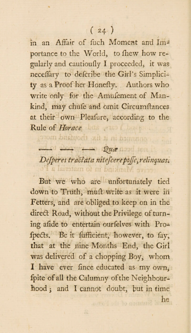 in an Affair of fuch Moment ami Im- portance to the World, to {hew how re¬ gularly and cautioufly I proceeded* it was neceffary to defcribe the Girl’s Simplici¬ ty as a Proof her Honefty. Authors who write only for the Amufement of Man¬ kind, may chufe and omit Circumftances at their own Pleafure, according to the Rule of Horace V -- —1— — £>U(2 Dejperes tracfata nitefcerepoJfey relinquas], But we who are unfortunately tied j down to Truth, mufl write as it were in Fetters, and are obliged to keep on in the diredt Road, without the Privilege of turn¬ ing afide to entertain ourfelves with Pro- fpedts. Be it fiifficient, however, to fay, that at the jiine Months End, the Girl was delivered of a chopping Boy, whom I have ever fince educated as my own, fpite of all the Calumny of the Neighbour¬ hood 5 and I cannot doubt, but in time he