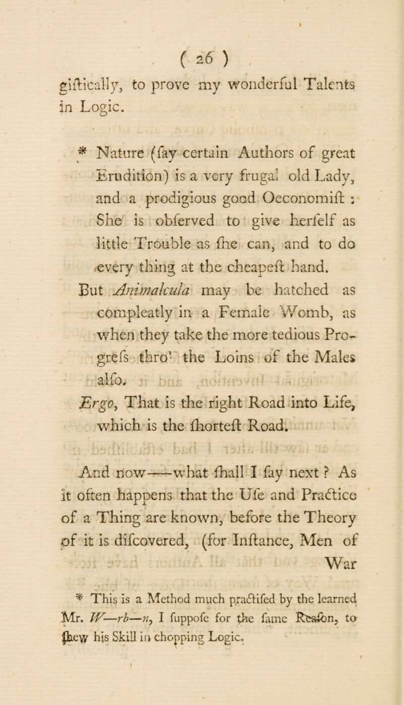 giftically, to prove my wonderful Talents In Logic. * Nature (fay certain Authors of great Erudition) is a very frugal old Lady, and a prodigious good Oeconomift : She is obferved to give herfelf as little Trouble as fhe can, and to do every thing at the cheapeft hand. But Animalcula may be hatched as compleatly in a Female Womb, as when they take the more tedious Pro- grefs thro’ the Loins of the Males alfo.- Ergo, That is the right Road into Life, which is the fhorteft Road. ..vi LO1.1 i 1 ■ J i ~ UW1 * i jj j ■ i i i i * * m **. J And now-what {hall I fay next ? As it often happens that the Ufe and Practice of a Thing are known, before the Theory of it is difcovered, (for Inftance, Men of War * This is a Method much pra£Hfed by the learned Mr. JV-—rb—I fuppofe for the fame Rea*bn, to flae-vy his Skill in chopping Logic., f