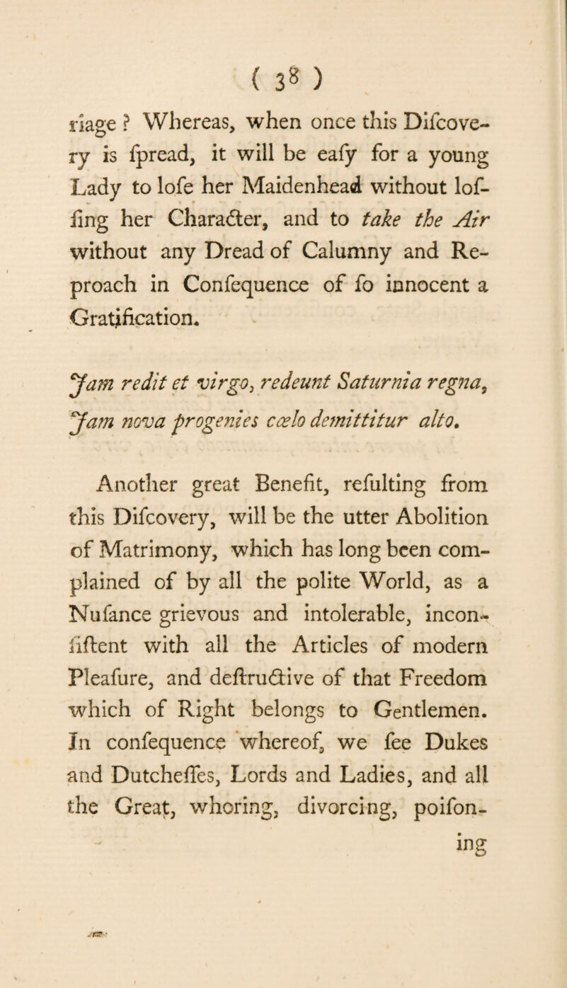 ( 3* ) riage ? Whereas, when once this Difcove- ry is fpread, it will be eafy for a young Lady to lofe her Maidenhead without lof- fmg her Character, and to take the Air without any Dread of Calumny and Re¬ proach in Confequence of fo innocent a Gratification. yam redit et virgo, redeunt Saturnia regna, yam nova progenies ccelo demit titur alto, Another great Benefit, refulting from this Difcovery, will be the utter Abolition of Matrimony, which has long been com¬ plained of by all the polite World, as a Nufance grievous and intolerable, incon- iiftent with all the Articles of modem Pleafure, and definitive of that Freedom which of Right belongs to Gentlemen. In confequence whereof, we fee Dukes and DutchefTes, Lords and Ladies, and all the Great, whoring, divorcing, poifon- ing .rs-;