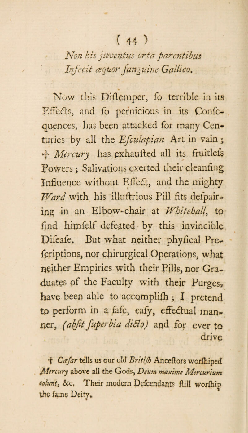 Non his juventus crta parentibus lnfecit cequor fanguine Galileo. t w Now this Diflemper, fo terrible in its Effects, and fo pernicious in its Confe- quences, has been attacked for many Cem- turies by all the Efculapian Art in vain j Mercury has exhaufted all its fruitlef? Powers; Salivations exerted their cleanfing Influence without Effedt, and the mighty Ward with his illuftrious Pill fits defpair- ing in an Elbow-chair at Whitehall, to find himfelf defeated by this invincible Difeafe. But what neither phyfical Pres¬ criptions, nor cfiirurgical Operations, what neither Empirics with their Pills, nor Gra¬ duates of the Faculty with their Purges, have been able to accqmplifh; I pretend to perform in a fafe, eafy, effectual man¬ ner, (abfit fuperbia di&o) and for ever to drive *t Cafar tells us our old Britifh Anceflors worfhiped Mercury above all the Gods, Deum maxi me Mercurium eplunt, &c. Their modern Defcendants flill worfhip the fame Deify*