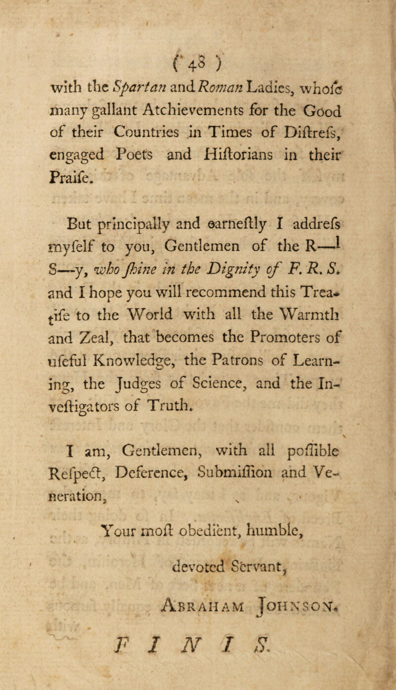 with the Spartan and Roman Ladies, whole many gallant Atchievements for the Good of their Countries in Times of Diftrefs, engaged Poets and Hiftorians in their Praife. But principally and earneftly I addrefs myfelf to you. Gentlemen of the R—l S—y, who fhine in the Dignity of F. R. S* and I hope you will recommend this Trea* tife to the World with all the Warmth and Zeal, that becomes the Promoters of ufefui Knowledge, the Patrons of Learn¬ ing the Tudges of Science, and the In- veftigators of Truth. % I am, Gentlemen, with all pofiible Refpedt, Deference, Submiffion and Ve¬ neration, Your mod obedient, humble, V • * 1 devoted Servant, Abraham Johnson. F I N I S.