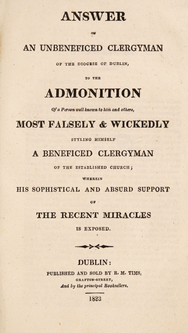 Of® AN UNBENEFICED CLERGYMAN OF THE DIOCESE OF DUBLIN* \ TO THE ADMONITION Of a Person well known to him and othersf MOST FALSELY <fc WICKEDLY STYLING HIMSELF A BENEFICED CLERGYMAN OF THE ESTABLISHED CHURCH $ WHEREIN HIS SOPHISTICAL AND ABSURD SUPPORT OF THE RECENT MIRACLES IS EXPOSED. DUBLIN: PUBLISHED AND SOLD BY R. M. TIMS, GRAFTON-STREETj, And by the 'principal Booksellers»