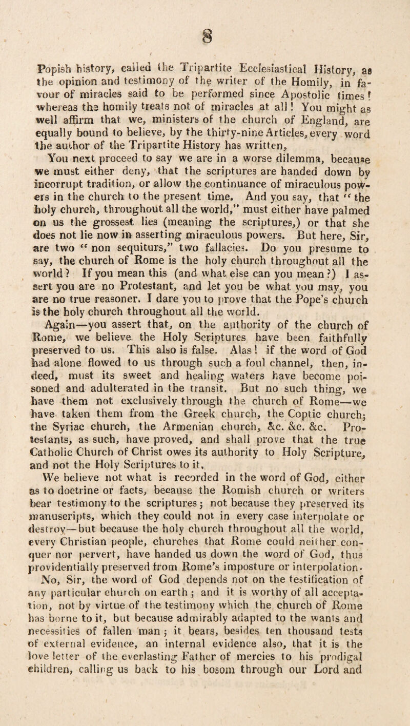 Popish history, called ihe Tripartite Ecclesiastical History, as the opinion and testimony of the writer of the Homily, in fa¬ vour of miracles said to be performed since Apostolic times! whereas ths homily treats not of miracles at all! You might as well affirm that we, ministers of the church of England, are equally bound to believe, by the thirty-nine xWticles, every word the author of the Tripartite History has written. You next proceed to say we are in a worse dilemma, because we must either deny, that the scriptures are handed down by incorrupt tradition, or allow the continuance of miraculous pow¬ ers in the church to the present time. And you say, that “ the holy church, throughout all the world,” must either have palmed on us the grossest lies (meaning the scriptures,) or that she does not lie now in asserting miraculous powers. But here. Sir, are two “ non sequiturs,” two fallacies. Do you presume to say, the church of Rome is the holy church throughout all the world ? If you mean this (and what else can you mean ?) 1 as¬ sert you are no Protestant, and let you be what you may, you are no true reasoner. I dare you to prove that the Pope’s church is the holy church throughout all the world. Again—-you assert that, on the authority of the church of Rome, we believe the Holy Scriptures have been faithfully preserved to us. This also is false. Alas! if the word of God had alone flowed to us through such a foul channel, then, in¬ deed, must its sweet and healing waters have become poi¬ soned and adulterated in the transit. But no such thing, we have them not exclusively through the church of Rome—we have taken them from the Greek church, the Coptic church; the Syriac church, the Armenian church, &c. &c. &c. Pro¬ testants, as such, have proved, and shall prove that the true Catholic Church of Christ owes its authority to Holy Scripture, and not the Holy Scriptures to it. We believe not what is recorded in the word of God, either as to doctrine or facts, because the Romish church or writers bear testimony to the scriptures; not because they preserved its manuscripts, which they could not in every case interpolate or destroy—but because the holy church throughout all the world, every Christian people, churches that Rome could neither con¬ quer nor pervert, have handed us down the word of God, thus providentially preserved from Rome’s imposture or interpolation* No, Sir, the word of God depends not on the testification of any particular church on earth ; and it is worthy of all accepta¬ tion, not by virtue of the testimony which the church of Rome has borne to it, but because admirably adapted to the wants and necessities of fallen man ; it bears, besides ten thousand tests of external evidence, an internal evidence also, that it is the love letter of the everlasting Father of mercies to his prodigal children, calling us back to his bosom through our Lord and