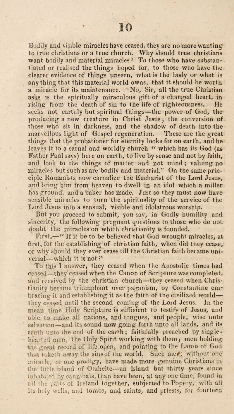 Bodily and visible miracles have ceased, they are no more wanting to true Christians or a true church. Why should true Christians want bodily and material miracles? To those who have substan¬ tiated or realised the things hoped for, to those who have the clearer evidence of things unseen, what is the body or what is any thing that this material world owns, that it should be worth a miracle for its maintenance. No, Sir, all the true Christian asks is the spiritually miraculous gift of a changed heart, in rising from the death of sin to the life of righteousness. He seeks not earthly but spiritual things-—the power of God, the producing a new creature in Christ Jesus; the conversion of those who sit in darkness, and the shadow of death into the marvellous light of Gospel regeneration. These are the great things that the probationer for eternity looks for on earth, and he leaves it to a carnal and worldly church “ which has its God (as Father Paul says) here on earth, to live by sense and not by faith, and look to the things of matter and not mind ; valuing no miracles but such as are bodily and material.” On the same prin¬ ciple Romanists now carnalize the Eucharist of the Lord Jesus, and bring him from heaven to dwell in an idol which a miller has ground, and a baker has made. Just so they must now have sensible miracles to turn the spirituality of the service of the Lord Jesus into a sensual, visible and idolatrous worship. But you proceed to submit, you say, in Godly humility and sincerity, the following pregnant questions to those who do not doubt the miracles on which Christianity is founded. First.-—(< If it he to be believed that God wrought miracles, at first, for the establishing of Christian faith, when did they cease, or why should they ever cease till the Christian faith became uni¬ versal—which it is not ?’ To this I answer, they ceased when the Apostolic times had ceased-“they’ ceased when the Canon of Scripture was completed, and received by the Christian church—they ceased when Chris¬ tianity became triumphant over paganism, by Constantine em¬ bracing it and establishing it as the faith of the civilized world— they ceased until the second coming of the Lord Jesus. In the mean time Holy Scripture is sufficdent to testify of Jesus, and able to make all nations, and tongues, and people, wise unto salvation—and its sound now going forth unto all lands, and its truth unto the end of the earth; faithfully preached by single- hearted men, the Holy Spirit working with them; men holding the great record of life open, and pointing to the Lamb of God that Vaketh away the sins of the world. Such me**; without one miracle, or one prodigy, have made more genuine Christians in the little island of Otaheite—an island but thirty years since inhabited by cannibals, than have been, at any one time, found in all the parts of Ireland together, subjected to Popery, with all its holy wells, and tombs, and saints, and priests, for fourteen