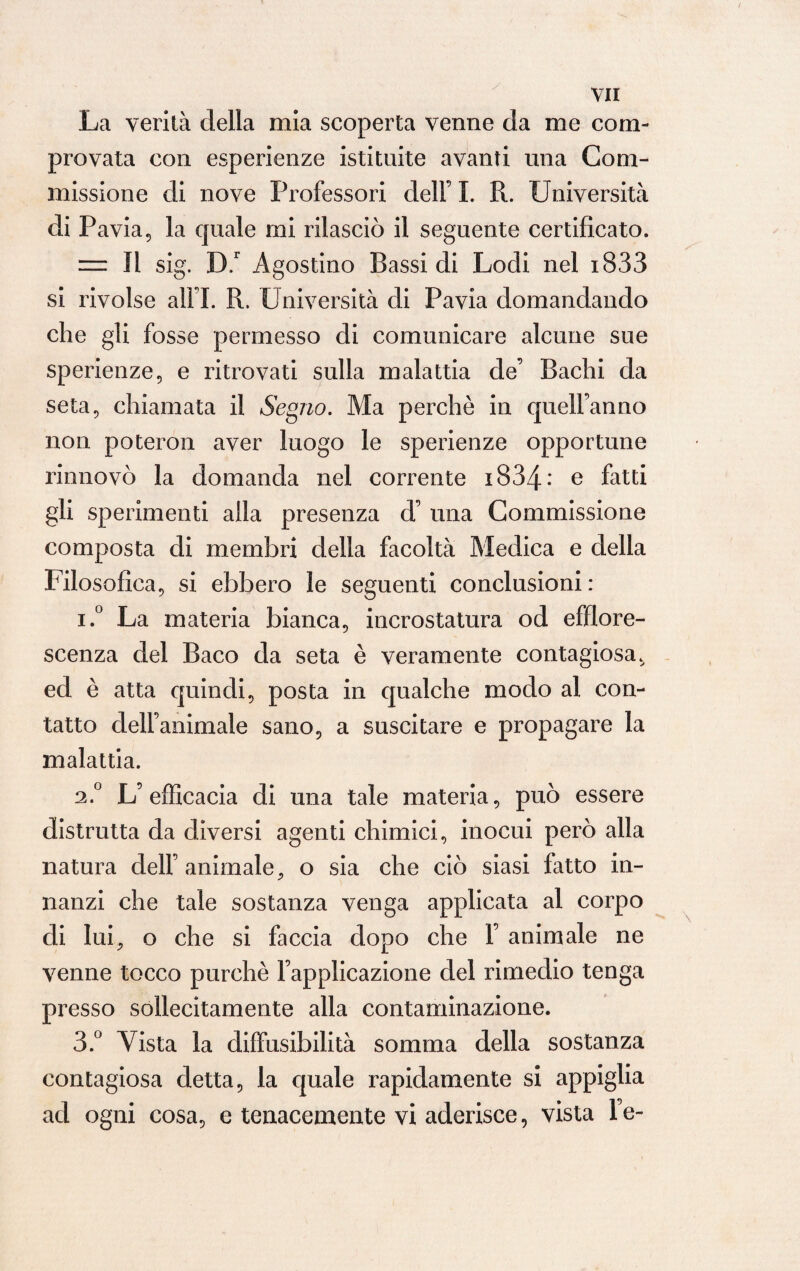 La verità della mia scoperta venne da me com¬ provata con esperienze istituite avanti una Com¬ missione di nove Professori dell’ I. R. Università di Pavia, la quale mi rilasciò il seguente certificato. = Il sig. B.r Agostino Bassi di Lodi nel i833 si rivolse alFI. R. Università di Pavia domandando che gli fosse permesso di comunicare alcune sue sperienze, e ritrovati sulla malattia de’ Bachi da seta, chiamata il Segno. Ma perchè in quell’anno non poteron aver luogo le sperienze opportune rinnovò la domanda nel corrente 1834: e fatti gli sperimenti alla presenza d’ una Commissione composta di membri della facoltà Medica e della Filosofica, si ebbero le seguenti conclusioni : i.° La materia bianca, incrostatura od efflore¬ scenza del Baco da seta è veramente contagiosa, ed è atta quindi, posta in qualche modo al con¬ tatto dell’animale sano, a suscitare e propagare la malattia. 2.0 L’efficacia di una tale materia, può essere distrutta da diversi agenti chimici, inocui però alla natura dell’animale, o sia che ciò siasi fatto in¬ nanzi che tale sostanza venga applicata al corpo di lui, o che si faccia dopo che 1’ animale ne venne tocco purché Fapplicazione del rimedio tenga presso sollecitamente alla contaminazione. 3.° Vista la diffusibilità somma della sostanza contagiosa detta, la quale rapidamente si appiglia ad ogni cosa, e tenacemente vi aderisce, vista l’e-