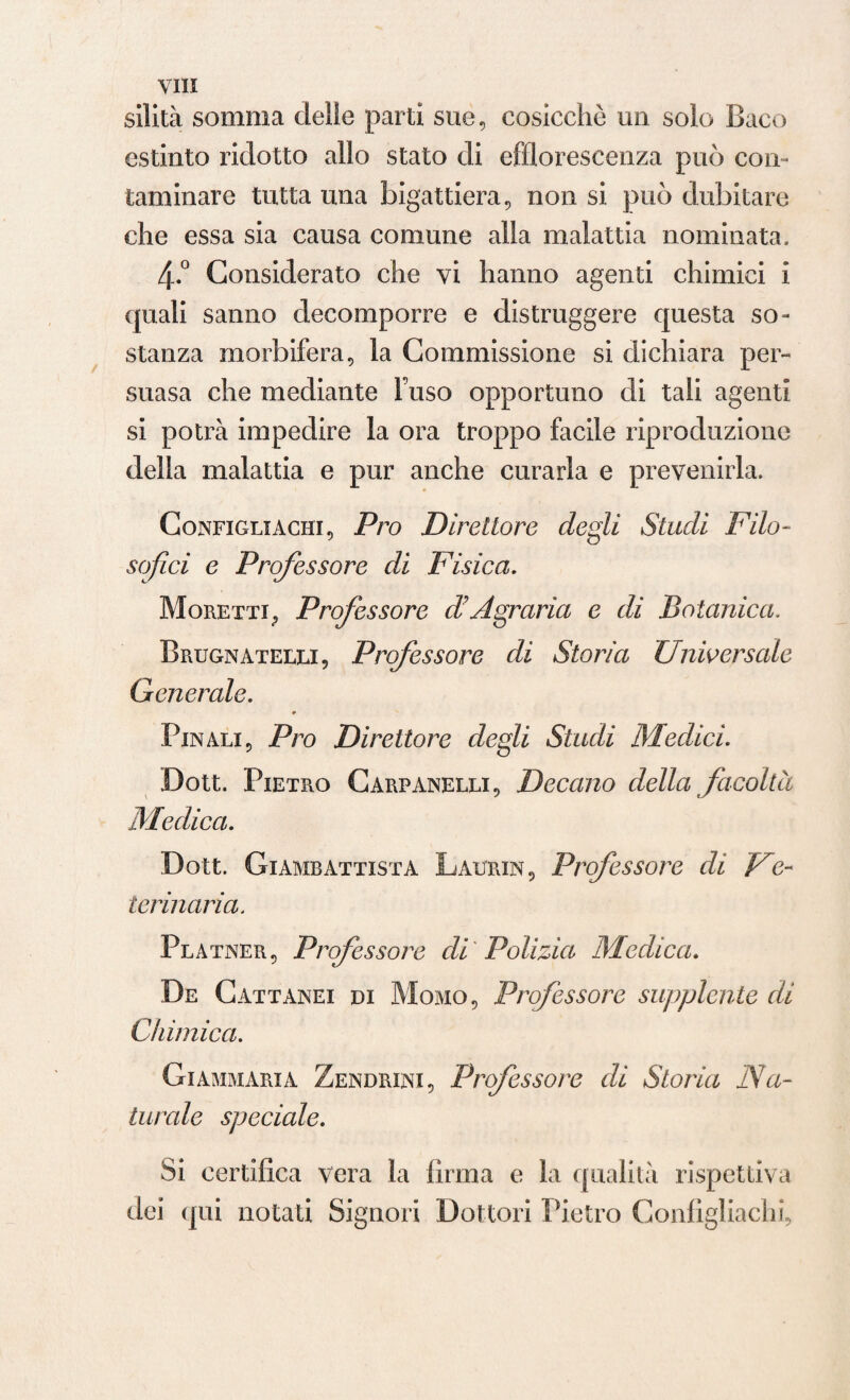 silità somma delle parti sue, cosicché un solo Baco estinto ridotto allo stato di efflorescenza può con¬ taminare tutta una bigattiera, non si può dubitare che essa sia causa comune alla malattia nominata, 4-.° Considerato che vi hanno agenti chimici i quali sanno decomporre e distruggere questa so¬ stanza morbifera, la Commissione si dichiara per¬ suasa che mediante Fuso opportuno di tali agenti si potrà impedire la ora troppo facile riproduzione della malattia e pur anche curarla e prevenirla. Configli aghi, Pro Direttore degli Studi Filo¬ sofici e Professore di Fisica. Moretti, Professore d'Agraria e di Botanica. Brugnatelei, Professore di Storia Universale Generale. * Finali, Pro Direttore degli Studi Medici. Dott. Pietro Carpanelli. Decano della facoltà Medica. Dott. Giambattista Laurin, Professore di Ve¬ terinaria. Platner, Professore di Polizia Medica. De Cattanei di Momo, Professore supplente di Chimica. Giammaria Zendrini, Professore di Storia Na¬ turale speciale. Si certifica vera la firma e la qualità rispettiva dei qui notati Signori Dottori Pietro Configliachi,