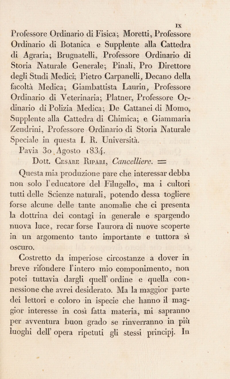 Professore Ordinario di Fisica; Moretti, Professore Ordinario di Botanica e Supplente alla Cattedra di Agraria; Brugnatelli, Professore Ordinario di Storia Naturale Generale; Finali, Pro Direttore degli Studi Medici; Pietro Carpanelli, Decano della facoltà Medica; Giambattista Laurin, Professore Ordinario di Veterinaria; Platner, Professore Or¬ dinario di Polizia Medica; De Cattanei di Momo, Supplente alla Cattedra di Chimica; e Giammaria Zendrini, Professore Ordinario di Storia Naturale Speciale in questa f. R. Università. Pavia 3o Agosto 183zf. Dott. Cesare Ripari, Cancelliere. = Questa mia produzione pare che interessar debba non solo Feducatore del Filugello, ma i cultori tutti delle Scienze naturali, potendo dessa togliere forse alcune delle tante anomalìe che ci presenta la dottrina dei contagi in generale e spargendo nuova luce, recar forse Faurora di nuove scoperte in un argomento tanto importante e tuttora sì oscuro. Costretto da imperiose circostanze a dover in breve rifondere Finterò mio componimento, non potei tuttavia dargli quell’ ordine e quella con¬ nessione che avrei desiderato. Ma la maggior parte dei lettori e coloro in ispecie che hanno il mag¬ gior interesse in così fatta materia, mi sapranno per avventura buon grado se rinveiTanno in piu. luoghi deli’ opera ripetuti gli stessi principi. In