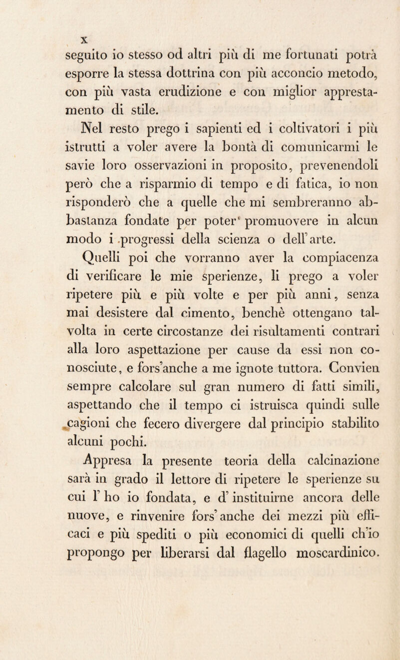 seguito io stesso od altri più di me fortunati potrà esporre la stessa dottrina con più acconcio metodo, con più vasta erudizione e con miglior appresta¬ mento di stile. Nel resto prego i sapienti ed i coltivatori i più istrutti a voler avere la bontà di comunicarmi le savie loro osservazioni in proposito, prevenendoli però che a risparmio di tempo e di fatica, io non risponderò che a quelle che mi sembreranno ab¬ bastanza fondate per poter promuovere in alcun modo i progressi della scienza o dell arte. Quelli poi che vorranno aver la compiacenza di verificare le mie sperienze, li prego a voler ripetere più e più volte e per più anni, senza mai desistere dal cimento, benché ottengano tal¬ volta in certe circostanze dei risultamenti contrari alla loro aspettazione per cause da essi non co¬ nosciute , e fors’anche a me ignote tuttora. Convien sempre calcolare sul gran numero di fatti simili, aspettando che il tempo ci istruisca quindi sulle cagioni che fecero divergere dal principio stabilito alcuni pochi. Appresa la presente teoria della calcinazione sarà in grado il lettore di ripetere le sperienze su cui F ho io fondata, e d’instituirne ancora delle nuove, e rinvenire fors’anche dei mezzi più effi¬ caci e più spediti o più economici di quelli ch’io propongo per liberarsi dal flagello moscardinico.