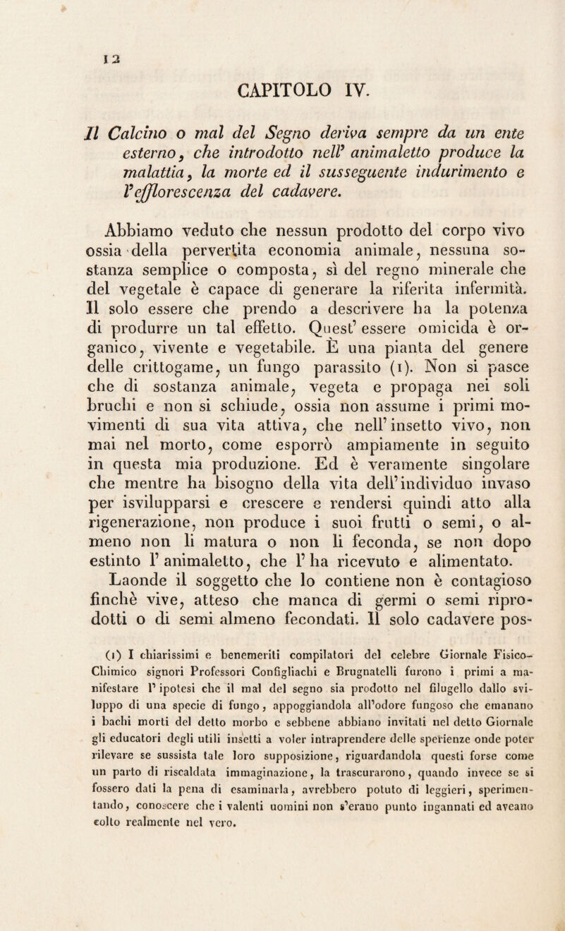 CAPITOLO IV. Il Calcino o mal del Segno deriva sempre da un ente esterno, che introdotto nell9 animaletto produce la malattia, la morte ed il susseguente indurimento e Vejfflorescenza del cadavere. Abbiamo veduto che nessun prodotto del corpo vivo ossia della pervertita economia animale, nessuna so¬ stanza semplice o composta, sì del regno minerale che del vegetale è capace di generare la riferita infermità. Il solo essere che prendo a descrivere ha la potenza di produrre un tal effetto. Quest’ essere omicida è or¬ ganico, vivente e vegetabile. E una pianta del genere delle crittogame, un fungo parassito (i). Non si pasce che di sostanza animale, vegeta e propaga nei soli bruchi e non si schiude, ossia non assume i primi mo¬ vimenti di sua vita attiva, che nell’insetto vivo, non mai nel morto, come esporrò ampiamente in seguito in questa mia produzione. Ed è veramente singolare che mentre ha bisogno della vita dell’individuo invaso per isvilupparsi e crescere e rendersi quindi atto alla rigenerazione, non produce i suoi frutti o semi, o al¬ meno non li matura o non li feconda, se non dopo estinto 1’animaletto, che l’ha ricevuto e alimentato. Laonde il soggetto che lo contiene non è contagioso finché vive, atteso che manca di germi o semi ripro¬ dotti o di semi almeno fecondati. Il solo cadavere pos- (i) I chiarissimi e benemeriti compilatori del celebre Giornale Fisico- Chimico signori Professori Configliaclii e Brugnatelli furono i primi a ma¬ nifestare l1 ipotesi che il mal del segno sia prodotto nel filugello dallo svi¬ luppo di una specie di fungo, appoggiandola all’odore fungoso che emanano i bachi morti del detto morbo e sebbene abbiano invitati nel detto Giornale gli educatori degli utili insetti a voler intraprendere delle spei'ienze onde poter rilevare se sussista tale loro supposizione, riguardandola questi forse come un parto di riscaldata immaginazione, la trascurarono, quando invece se si fossero dati la pena di esaminarla, avrebbero potuto di leggieri, sperimen¬ tando, conoscere che i valenti uomini non sperano punto ingannati ed aveano colto realmente nel vero.