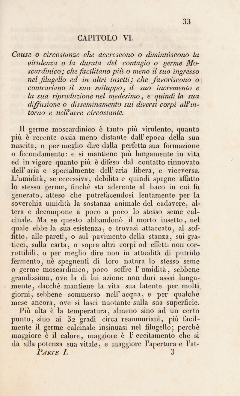 CAPITOLO VI. Cause o circostanze che accrescono o diminuiscono la virulenza o la durata del contagio o germe Mo- scardinico; che facilitano più o meno il suo ingresso nel fdugello ed in altri insetti ’ che favoriscono o contrariano il suo sviluppo y il suo incremento e la sua riproduzione nel medesimo, e quindi la sua diffusione o disseminamento sui diversi corpi aWin¬ torno e nell’aere circostante. Il germe moscardinico è tanto più virulento, quanto più è recente ossia meno distante dall’ epoca della sua nascita, o per meglio dire dalla perfetta sua formazione o fecondamente) : e si mantiene più lungamente in vita ed in vigore quanto più è difeso dal contatto rinnovato dell’ aria e specialmente dell’ aria libera, e viceversa. L’umidità, se eccessiva, debilita e quindi spegne affatto lo stesso germe, finché sta aderente al baco in cui fu generato, atteso che putrefacendosi lentamente per la soverchia umidità la sostanza animale del cadavere, al¬ tera e decompone a poco a poco Io stesso seme cal¬ cinale. Ma se questo abbandonò il morto insetto, nel quale ebbe la sua esistenza, e trovasi attaccato, al sof¬ fitto, alle pareti, o sul pavimento della stanza, sui gra¬ ticci, sulla carta, o sopra altri corpi od effetti non cor¬ ruttibili, o per meglio dire non in attualità di putrido fermento, nè spegnenti di loro natura lo stesso seme o germe moscardinico, poco soffre l’umidità, sebbene grandissima, ove la di lui azione non duri assai lunga¬ mente, dacché mantiene la vita sua latente per molti giorni, sebbene sommerso nell’acqua, e per qualche mese ancora, ove si lasci nuotante sulla sua superfìcie. Più alta è la temperatura, almeno sino ad un certo punto, sino ai 32 gradi circa reaumuriani, più facil¬ mente il germe calcinale insinuasi nel filugello ’ perchè maggiore è il calore, maggiore è 1’ eccitamento che si dà alla potenza sua vitale, e maggiore l’apertura e l’at- Partb I. 3