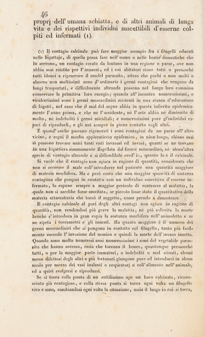 proprj dell’ umana scbiatla? e di altri animali di lunga vita e dei rispettivi individui suscettibili d’esserne col¬ piti ed infermati (i). (i) Il contagio calcinale può fare maggior scempio fra i filugelli educati nelle bigattaje, di quello possa fare nell’uomo o nelle bestie domestiche che lo servono, un contagio recato da lontano in una regione o paese, ove non abbia mai esistito per 1’ innanzi , ed i cui abitatori siano tutti o pressoché tutti idonei a rigenerare il crudel parassito, atteso che pochi o non molti o almeno non moltissimi sono cl’ ordinario i germi contagiosi che vengono da lungi trasportati, e difficilmente altronde possono nel lungo loro cammino conservare Ja primitiva loro energia; quando all’incontro numerosissimi, e virulentissimi sono i germi moscardinici esistenti in una stanza cP educazione di bigatti, nel caso che il mal del segno abbia in questa infierito epidemica¬ mente l’anno prima, e che nè l’accidente, nè l’arte abbia nè diminuito di molto, nè indeboliti i germi micidiali; e numerosissimi pure gl’individui ca¬ paci di riprodurli, e gli uni sempre in pieno contatto cogli altri. E quand’ anche passano rigenerati i semi contagiosi da un paese all’ altro vicino, e regni il morbo appiccaticcio epidemico, in niun luogo, chiuso mai si possono trovare uniti tanti enti invasori ed invasi, quanti se ne trovano in una bigattiera sommamente flagellata dal feroce moscardino, nè alcun’altra specie di contagio altronde è sì diffondibile cred’io, quanto lo è il calcinale. Si vuole che il contagio non agisca in ragione di quantità, considerato che non si accresce il male coll’introdurre nel paziente una quantità maggiore di materia morbifera. Ma è però certo che una maggior quantità di sostanza contagiosa che pongasi in contatto con un individuo suscettivo d’esserne in¬ fermalo, lo espone sempre a maggior pericolo di contrarre al malattia, la quale non si sarebbe forse suscitata, se piccolo fosse stato il quantitativo della materia attaccaticcia che toccò il soggetto, come prendo a dimostrare. Il contagio calcinale al pari degli altri contagi non agisce, in ragione di quantità, non rendendosi più grave la malattia, nè più sollecita la morte benché s’introduca in gran copia la sostanza morbifera nell’ animaletto e se ne ripeta i toccamenti e gli innesti. Ma quanto maggiore è il numero dei germi moscardinici che si pongono in contatto col filugello, tanto più facil¬ mente succede 1’ invasione del nemico e quindi la morte dell’invaso insetto. Quando sono molto numerosi anzi numerosissimi i semi del vegetabile paras¬ sito che hanno accesso, ossia che toccano il bruco, quantunque pressocchè tutti, o per la maggior parte immaturi, o indeboliti o mal situati, alcuni meno difettosi degli altri o più fortunati giungono pure ad introdursi in alcun modo per mezzo dei vasi inalanti o respiratori o coll’alimento nell’animale, ed a quivi svolgersi e riprodursi. Se si tocca colla punta di un sottilissimo ago un baco calcinato, ricono¬ sciuto già contagioso, e colla stessa punta si tocca ogni volta un filugello vivo e sano, cambiandosi ogni volta la situazione, ossia il luogo in cui si tocca,