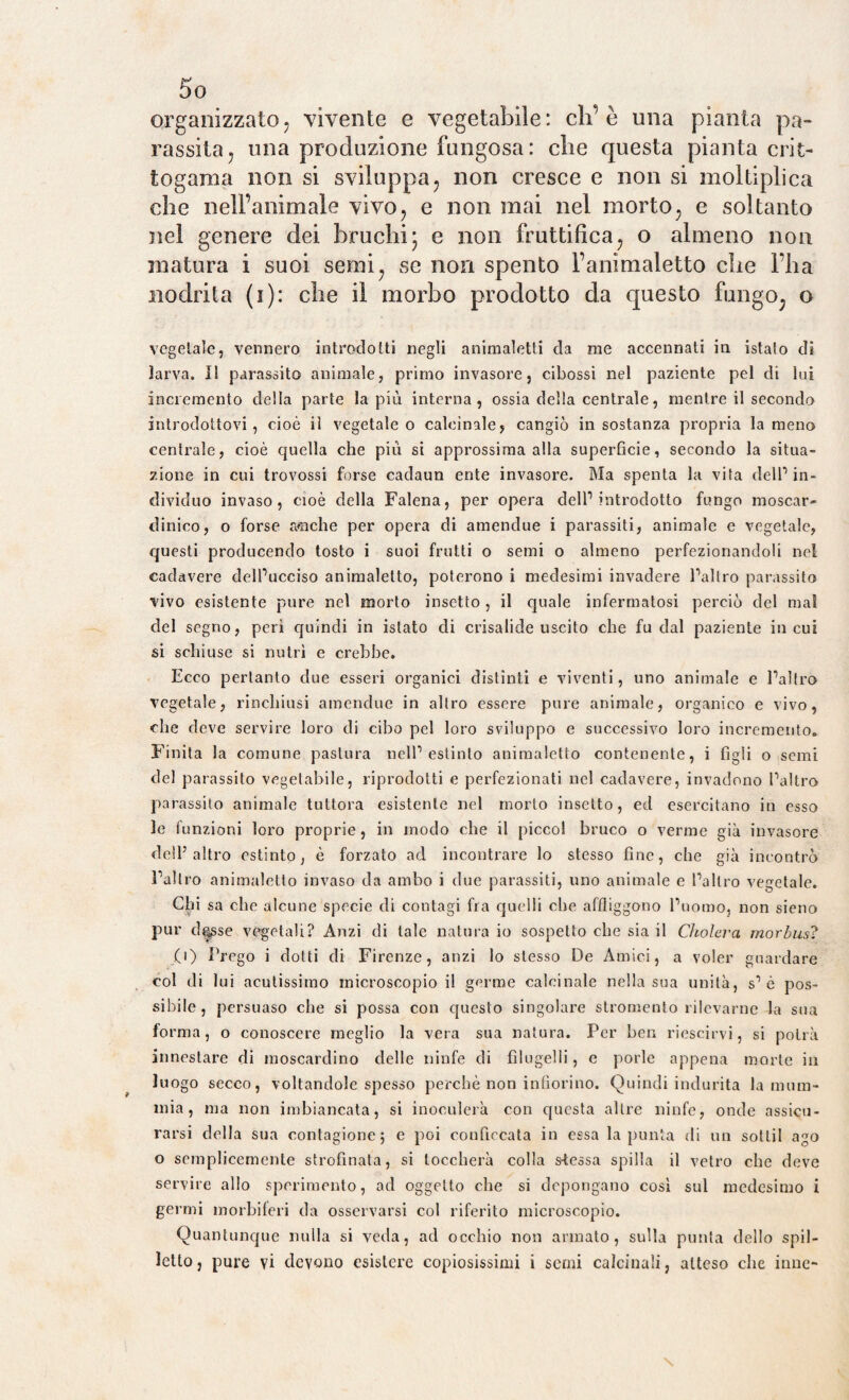 5o organizzato^ vivente e vegetabile: eh’è una pianta pa¬ rassita , una produzione fungosa: che questa pianta crit¬ togama non si sviluppa, non cresce e non si moltiplica che nell’animale vivo, e non mai nel morto, e soltanto nel genere dei bruchi3 e non fruttifica, o almeno non matura i suoi semi, se non spento l’animaletto che l’ha nodrita (1): che il morbo prodotto da questo fungo, o vegetale, vennero introdotti negli animaletti da me accennati in istato di larva. Il parassito animale, primo invasore, cibossi nel paziente pel di lui incremento della parte la più interna, ossia della centrale, mentre il secondo introdottovi, cioè il vegetale o calcinale, cangiò in sostanza propria la meno centrale, cioè quella che più si approssima alla superficie, secondo la situa¬ zione in cui trovossi forse cadaun ente invasore. Ma spenta la vita dell1 in¬ dividuo invaso, cioè della Falena, per opera dell1 introdotto fungo moscar- dinico, o forse amiche per opera di amendue i parassiti, animale e vegetale, questi producendo tosto i suoi frutti o semi o almeno perfezionandoli nel cadavere clelPucciso animaletto, poterono i medesimi invadere Paltro parassito vivo esistente pure nel morto insetto , il quale infermatosi perciò del mal del segno, perì quindi in istato di crisalide uscito che fu dal paziente in cui si schiuse si nutrì e crebbe. Ecco pertanto due esseri organici distinti e viventi, uno animale e Palino vegetale, rinchiusi amendue in altro essere pure animale, organico e vivo, che deve servire loro di cibo pel loro sviluppo e successivo loro incremento. Finita la comune pastura nell1 estinto animaletto contenente, i figli o semi del parassito vegetabile, riprodotti e perfezionati nel cadavere, invadono Paltro parassito animale tuttora esistente nel morto insetto, ed esercitano in esso le funzioni loro proprie, in modo che il picco! bruco o verme già invasore dell’altro estinto, è forzato ad incontrare lo stesso fine, che già incontrò Fai Irò animaletto invaso da ambo i due parassiti, uno animale e Paltro vegetale. Chi sa che alcune specie di contagi fra quelli che affliggono Puomo, non sieno pur d^sse vegetali? Anzi di tale natura io sospetto che sia il Cholcra morbus? (1) Prego i dotti di Firenze, anzi lo stesso De Amici, a voler guardare col di lui acutissimo microscopio il germe calcinale nella sua unità, s1 è pos¬ sibile, persuaso che si possa con questo singolare stromento rilevarne la sua forma , o conoscere meglio la vera sua natura. Per ben riescirvi, si potrà innestare di moscardino delle ninfe di filugelli, e porle appena morte in luogo secco, voltandole spesso perchè non infiorino. Quindi indurita la mum¬ mia, ma non imbiancata, si inoculerà con questa altre ninfe, onde assicu¬ rarsi della sua contagione; e poi conficcata in essa la punta di un sotlil ago o semplicemente strofinata, si toccherà colla s-tessa spilla il vetro che deve servire allo sperimento, ad oggetto che si depongano così sul medesimo i germi morbiferi da osservarsi col riferito microscopio. Quantunque nulla si veda, ad occhio non armato, sulla punta dello spil-