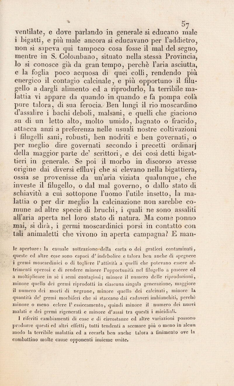 / ventilate, e dove parlando in generale si educano male i bigatti; e piu male ancora si educavano per l’addietro, non si sapeva qui tampoco cosa fosse il mal del segno, mentre in S. Colombano , situato nella stessa Provincia, lo si conosce già da gran tempo, perché l’aria asciutta, e la foglia poco acquosa di quei colli, rendendo più energico il contagio calcinale, e più opportuno il filu¬ gello a dargli alimento ed a riprodurlo, la terribile ma¬ lattia vi appare da quando in quando e fa pompa colà pure talora, di sua ferocia. Ben lungi il rio moscardino d’assalire i bachi deboli, malsani, e quelli che giaciono su di un letto alto, molto umido, bagnato o fracido, attacca anzi a preferenza nelle usuali nostre coltivazioni i filugelli sani, robusti, ben nodriti e ben governati, o per meglio dire governati secondo i precetti ordinar) della maggior parte de’ scrittori, e dei così detti bigat¬ tieri in generale. Se poi il morbo in discorso avesse origine dai diversi efHuvj che si elevano nella bigattiera, ossia se provenisse da un’aria viziata qualunque, che investe il filugello, o dal mal governo, o dallo stato di schiavitù a cui sottopone l’uomo l’utile insetto, la ma¬ lattia o per dir meglio la calcinazione non sarebbe co¬ mune ad altre specie di bruchi, i quali ne sono assaliti all’aria aperta nel loro stato di natura. Ma come ponno mai, si dirà, i germi moscardinici porsi in contatto con tali animaletti che vivono in aperta campagna? E man¬ ie aperture: ta causale sottrazione della carta o dei graticci contaminati, queste ed altre cose sono capaci cPindebolire e talora ben anche di spegnere i germi moscardinici o di togliere P attività a quelli che potevano essere al¬ trimenti operosi e di rendere minore Popportunità nel filugello a pascere ed a moltiplicare in sè i semi contagiosi; minore il numero delle riproduzioni, minore quello dei germi riprodotti in ciascuna singola generazione, maggiore il numero dei morti di negrone, minore quello dei calcinati, minore la quantità de5 germi morbiferi che si staccano dai cadaveri imbianchiti, perchè minore o meno celere P essiccamento, quindi minore il numero dei nuovi malati e dei germi rigenerati e minore cPassai tra questi i micidiali. I riferiti cambiamenti di cose e di circostanze ed altre variazioni possono produrre questi ed altri effetti, tutti tendenti a scemare più o meno in alcun modo la terribile malattia ed a recarla ben anche talora a finimento ove la combattino molte cause opponenti insieme unite.