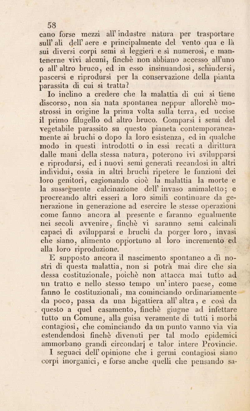 cano forse mezzi all’ industre natura per trasportare sull’ ali dell’ aere e principalmente del vento qua e là sui diversi corpi semi sì leggieri e sì numerosi, e man¬ tenerne vivi alcuni, finché non abbiano accesso all’uno o all’altro bruco, ed in esso insinuandosi, schiudersi, pascersi e riprodursi per la conservazione della pianta parassita di cui si tratta? Io inclino a credere che la malattia di cui si tiene discorso, non sia nata spontanea neppur allorché mo- strossi in origine la prima volta sulla terra, ed uccise il primo filugello od altro bruco. Comparsi i semi del vegetabile parassito su questo pianeta contemporanea¬ mente ai bruchi o dopo la loro esistenza, ed in qualche modo in questi introdotti o in essi recati a dirittura dalle mani della stessa natura, poterono ivi svilupparsi e riprodursi, ed i nuovi semi generati recandosi in altri individui, ossia in altri bruchi ripetere le funzioni dei loro genitori, cagionando cioè la malattia la morte e la susseguente calcinazione dell’ invaso animaletto ) e procreando altri esseri a loro simili continuare da ge¬ nerazione in generazione ad esercire le stesse operazioni come fanno ancora al presente e faranno egualmente nei secoli avvenire, finché vi saranno semi calcinali capaci di svilupparsi e bruchi da porger loro , invasi che siano, alimento opportuno al loro incremento ed alla loro riproduzione. E supposto ancora il nascimento spontaneo a dì no¬ stri di questa malattia, non si potrà mai dire che sia dessa costituzionale, poiché non attacca mai tutto ad un tratto e nello stesso tempo un’intero paese, come fanno le costituzionali, ma cominciando ordinariamente J da poco, passa da una bigattiera all’altra, e così da questo a quel casamento, finché giugne ad infettare tutto un Comune, alla guisa veramente di tutti i morbi contagiosi, che cominciando da un punto vanno via via estendendosi finché divenuti per tal modo epidemici ammorbano grandi circondar] e talor intere Provincie. I seguaci dell’ opinione che i germi contagiosi siano corpi inorganici, e forse anche quelli che pensando sa-