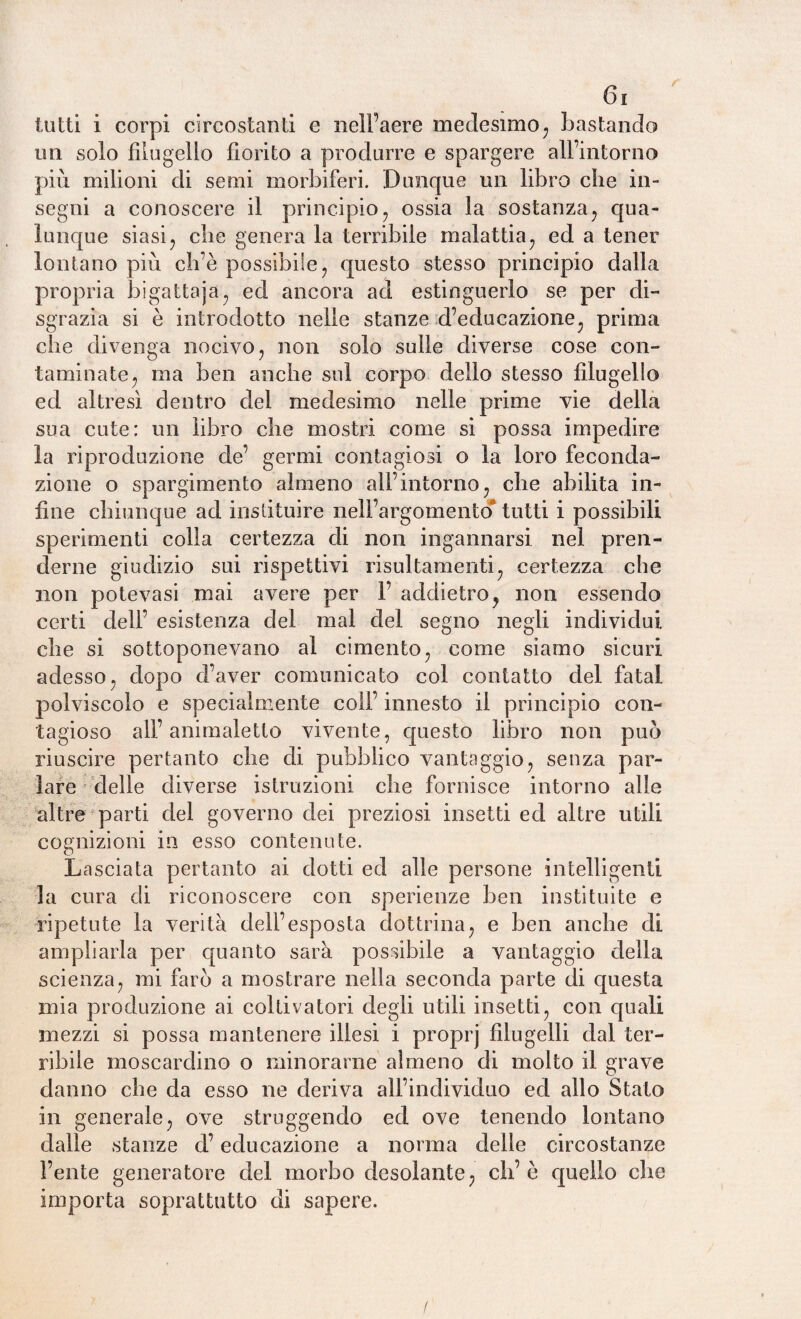 tutti i corpi circostanti e nell’aere medesimo, bastando un solo filugello fiorito a produrre e spargere all’intorno più milioni di semi morbiferi. Dunque un libro che in¬ segni a conoscere il principio, ossia la sostanza, qua¬ lunque siasi, che genera la terribile malattia, ed a tener lontano più ch’è possibile, questo stesso principio dalla propria bigattaja, ed ancora ad estinguerlo se per di¬ sgrazia si è introdotto nelle stanze d’educazione, prima che divenga nocivo, non solo sulle diverse cose con¬ taminate, ma ben anche sul corpo dello stesso filugello ed altresì dentro dei medesimo nelle prime vie della sua cute: un libro che mostri come si possa impedire la riproduzione de’ germi contagiosi o la loro feconda¬ zione o spargimento almeno all’intorno, che abilita in¬ fine chiunque ad instituire nell’argomento* tutti i possibili sperimenti colla certezza di non ingannarsi nel pren¬ derne giudizio sui rispettivi risultamenti, certezza che non potevasi mai avere per 1’ addietro, non essendo certi dell’ esistenza del mal del segno negli individui che si sottoponevano al cimento, come siamo sicuri adesso, dopo d’aver comunicato col contatto del fatai polviscolo e specialmente coll’ innesto il principio con¬ tagioso all’animaletto vivente, questo libro non può riuscire pertanto che di pubblico vantaggio, senza par¬ lare delle diverse istruzioni che fornisce intorno alle altre parti del governo dei preziosi insetti ed altre utili cognizioni in esso contenute. Lasciata pertanto ai dotti ed alle persone intelligenti la cura di riconoscere con sperienze ben instituite e ripetute la verità dell’esposta dottrina, e ben anche di ampliarla per quanto sarà possibile a vantaggio della scienza, mi farò a mostrare nella seconda parte di questa mia produzione ai coltivatori degli utili insetti, con quali mezzi si possa mantenere illesi i proprj filugelli dal ter¬ ribile moscardino o minorarne almeno di molto il grave danno che da esso ne deriva all’individuo ed allo Stato in generale, ove struggendo ed ove tenendo lontano dalle stanze d’educazione a nonna delle circostanze l’ente generatore del morbo desolante, ch’è quello che importa soprattutto di sapere.