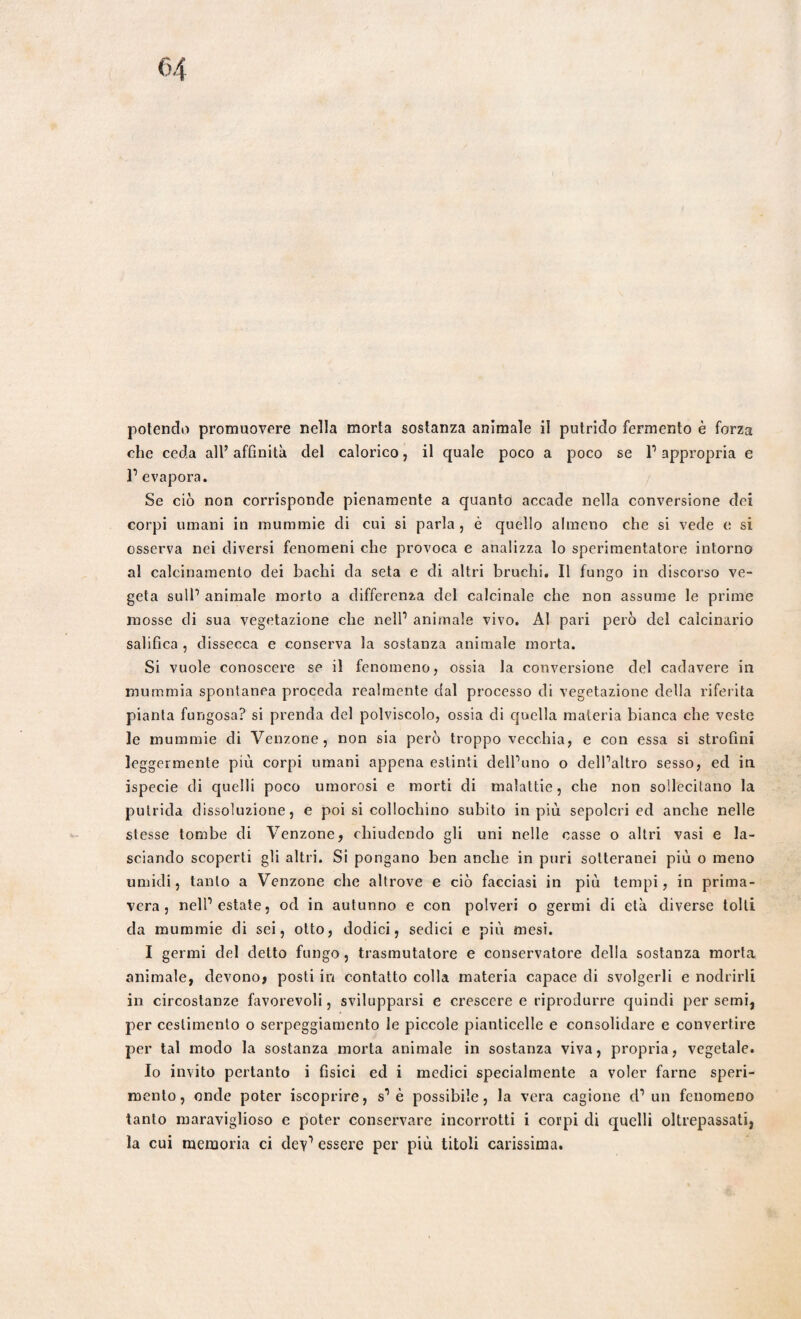 che ceda all’ affinità del calorico, il quale poco a poco se l1 appropria e l1 evapora. Se ciò non corrisponde pienamente a quanto accade nella conversione dei corpi umani in mummie di cui si parla, è quello almeno che si vede e si osserva nei diversi fenomeni che provoca e analizza lo sperimentatore intorno al calcinamento dei bachi da seta e di altri bruchi. Il fungo in discorso ve¬ geta sull1 animale morto a differenza del calcinale che non assume le prime mosse di sua vegetazione che nell1 animale vivo. Al pari però del calcinano salifica , dissecca e conserva la sostanza animale morta. Si vuole conoscere se il fenomeno, ossia la conversione del cadavere in mummia spontanea proceda realmente dal processo di vegetazione della riferita pianta fungosa? si prenda del polviscolo, ossia di quella materia bianca che veste le mummie di Venzone, non sia però troppo vecchia, e con essa si strofini leggermente più corpi umani appena estinti delbuno o deìPaltro sesso, ed in ispecie di quelli poco umorosi e morti di malattie, che non sollecitano la putrida dissoluzione, e poi si collochino subito in più sepolcri ed anche nelle stesse tombe di Venzone, chiudendo gli uni nelle casse o altri vasi e la¬ sciando scoperti gli altri. Si pongano ben anche in puri sotteranei più o meno umidi, tanto a Venzone che altrove e ciò facciasi in più tempi, in prima¬ vera, nell1 estate, od in autunno e con polveri o germi di età diverse tolti da mummie di sei, otto, dodici, sedici e più mesi. I germi del detto fungo, trasmutatoli e conservatore della sostanza morta animale, devono, posti in contatto colla materia capace di svolgerli e nodrirli in circostanze favorevoli, svilupparsi e crescere e riprodurre quindi per semi, per ceslimento o serpeggiamento le piccole pianticelle e consolidare e convertire per tal modo la sostanza morta animale in sostanza viva, propria, vegetale. Io invito pertanto i fìsici ed i medici specialmente a voler farne speri¬ mento, onde poter iscoprire, s1 è possibile, la vera cagione d1 un fenomeno tanto maraviglioso e poter conservare incorrotti i corpi di quelli oltrepassati, la cui memoria ci dev1 essere per più titoli carissima.