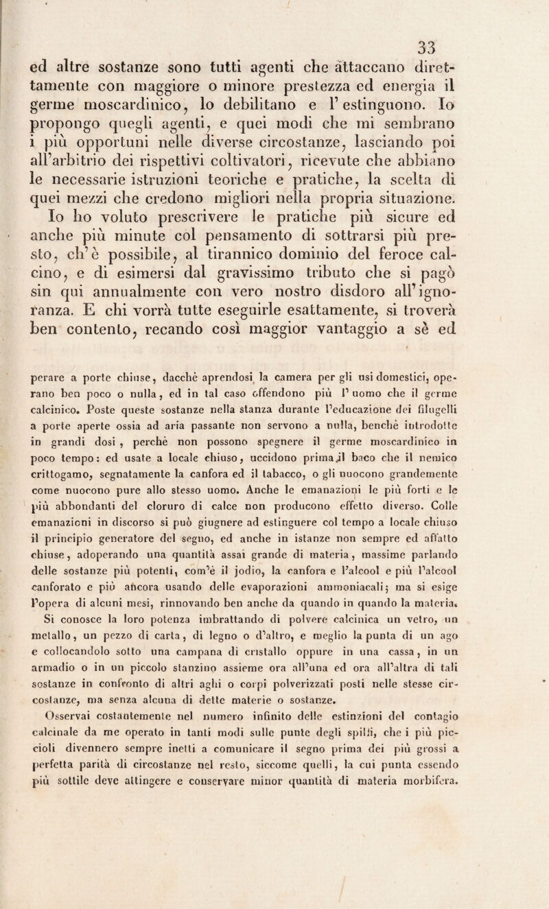 / 33 ed altre sostanze sono tutti agenti che attaccano diret¬ tamente con maggiore o minore prestezza ed energia il germe moscardinicO; lo debilitano e l’estinguono. Io propongo quegli agenti? e quei modi che mi sembrano i più opportuni nelle diverse circostanze; lasciando poi all’arbitrio dei rispettivi coltivatori ? ricevute che abbiano le necessarie istruzioni teoriche e pratiche; la scelta di quei mezzi che credono migliori nella propria situazione. Io ho voluto prescrivere le pratiche più sicure ed anche più minute col pensamento di sottrarsi più pre¬ sto ? eh’è possibile ? al tirannico dominio del feroce cal¬ cino ? e di esimersi dal gravissimo tributo che si pagò sin qui annualmente con vero nostro disdoro all’igno¬ ranza. E chi vorrà tutte eseguirle esattamente; si troverà ben contento; recando così maggior vantaggio a sè ed « perare a porte chiose, dacché aprendosi la camera per gli «si domestici, ope¬ rano ben poco o nulla, ed in tal caso offendono più l’uomo che il germe calcinico. Poste queste sostanze nella stanza durante l’educazione dei filugelli a porte aperte ossia ad aria passante non servono a nulla, benché introdotte in grandi dosi , perchè non possono spegnere il germe moscardinico in poco tempo: ed usate a locale chiuso, uccidono primari baco che il nemico crittogamo, segnatamente la canfora ed il tabacco, o gli uuocono grandemente come nuocono pure allo stesso uomo. Anche le emanazioni le più forti e le più abbondanti del cloruro di calce non producono effetto diverso. Colle emanazioni in discorso si può giugnere ad estinguere col tempo a locale chiuso il principio generatore del segno, ed anche in istanze non sempre ed affatto chiuse, adoperando una quantità assai grande di materia, massime parlando delle sostanze più potenti, com’é il jodio, la canfora e l’alcool e più l’alcool canforato c più afteora usando delle evaporazioni ammoniacali 5 ma si esige l’opera di alcuni mesi, rinnovando ben anche da quando in quando la materia* Si conosce la loro potenza imbrattando di polvere calcinica un vetro, un metallo, un pezzo di carta, di legno o d’altro, e meglio la punta di un ago e collocandolo sotto una campana di cristallo oppure in una cassa , in un armadio o in un piccolo stanzino assieme ora all’una ed ora all’altra di tali sostanze in confronto di altri aghi o corpi polverizzati posti nelle stesse cir¬ costanze, ma senza alcuna di dette materie o sostanze. Osservai costantemente nel numero infinito delle estinzioni del contagio calcinale da me operato in tanti modi sulle punte degli spilli, che i più pic¬ cioli divennero sempre inetti a comunicare il segno prima dei più grossi a perfetta parità di circostanze nel resto, siccome quelli, la cui punta essendo più sottile deve attingere e conservare minor quantità di materia morbifera.