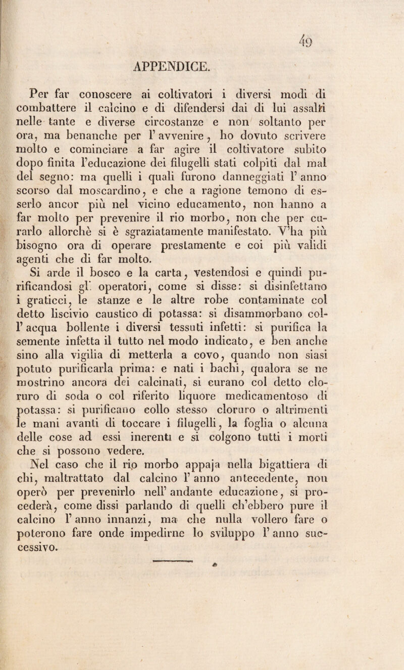 4o APPENDICE. Per far conoscere ai coltivatori i diversi modi di combattere il calcino e di difendersi dai di lui assalti nelle tante e diverse circostanze e non soltanto per ora, ma benanche per l’avvenire, ho dovuto scrivere molto e cominciare a far agire il coltivatore subito dopo finita Feducazione dei filugelli stati colpiti dal mal del segno: ma quelli i quali furono danneggiati F anno scorso dal moscardino; e che a ragione temono di es¬ serlo ancor più nel vicino educamento, non hanno a far molto per prevenire il rio morbo; non che per cu¬ rarlo allorché si è sgraziatamente manifestato. V’ha più bisogno ora di operare prestamente e coi più validi agenti che di far molto. Si arde il bosco e la carta, vestendosi e quindi pu¬ rificandosi gl*, operatori, come si disse: si disinfettano i graticci, le stanze e le altre robe contaminate col detto liscivio caustico di potassa: si disammorbano col- l’acqua bollente i diversi tessuti infetti: si purifica la semente infetta il tutto nel modo indicato, e ben anche sino alla vigilia di metterla a covo, quando non siasi potuto purificarla prima: e nati i bachi, qualora se ne mostrino ancora dei calcinati, si curano col detto clo¬ ruro di soda o col riferito liquore medicamentoso di potassa: si purificano collo stesso cloruro o altrimenti le mani avanti di toccare i filugelli, la foglia o alcuna delle cose ad essi inerenti e si colgono tutti i morti che si possono vedere. Nel caso che il rio morbo appaja nella bigattiera di chi, maltrattato dal calcino F anno antecedente, non operò per prevenirlo nell’andante educazione, si pro¬ cederà, come dissi parlando di quelli ch’ebbero pure il calcino Fanno innanzi, ma che nulla vollero fare o poterono fare onde impedirne lo sviluppo F anno suc¬ cessivo.