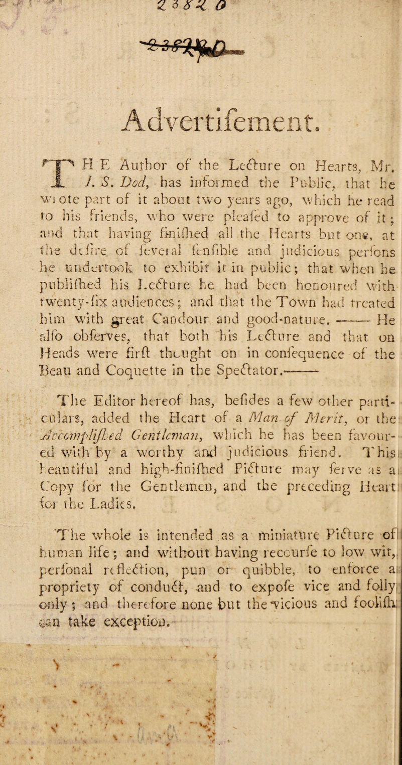 Advertisement, r H E Author of the Ledfure on Hearts, Mr. 1. S. Dod, has informed the Public, that he wiote part of it about two years ago, which he read to his friends, who were pica fed to approve of it; and that having finifhed all the Hearts but one, at the define of ieveral fenfible and judicious perfons he undertook to exhibit it in public; that when he publifhed his Eedfure he had been honoured with twenty-fix audiences; and that the Town had treated him with great Candour and good-nature.-He alio obferves, that both his Lcdbure and that on Heads wrere fir ft thought on in confequence of the Beau and Coquette in the Spectator.-- The Editor hereof has, befides a few other parti¬ culars, added the rleart of a Man of Merit, or the: Accomplijhed Gentleman, which he has been favour¬ ed with by a worthy and judicious friend. This beautiful and high-finifhed Picture may ferve as ajs Copy for the Gentlemen, and the preceding Heartl toi the Ladies. The whole is intended as a miniature Pidbure ofil human life; and without having reccurfe to low wit,, perfonal refledfion, pun or quibble, to enforce ail propriety of condudf, and to expofe vice and Eoily; only ; and therefore none but the Vicious and fooMi can take exception.