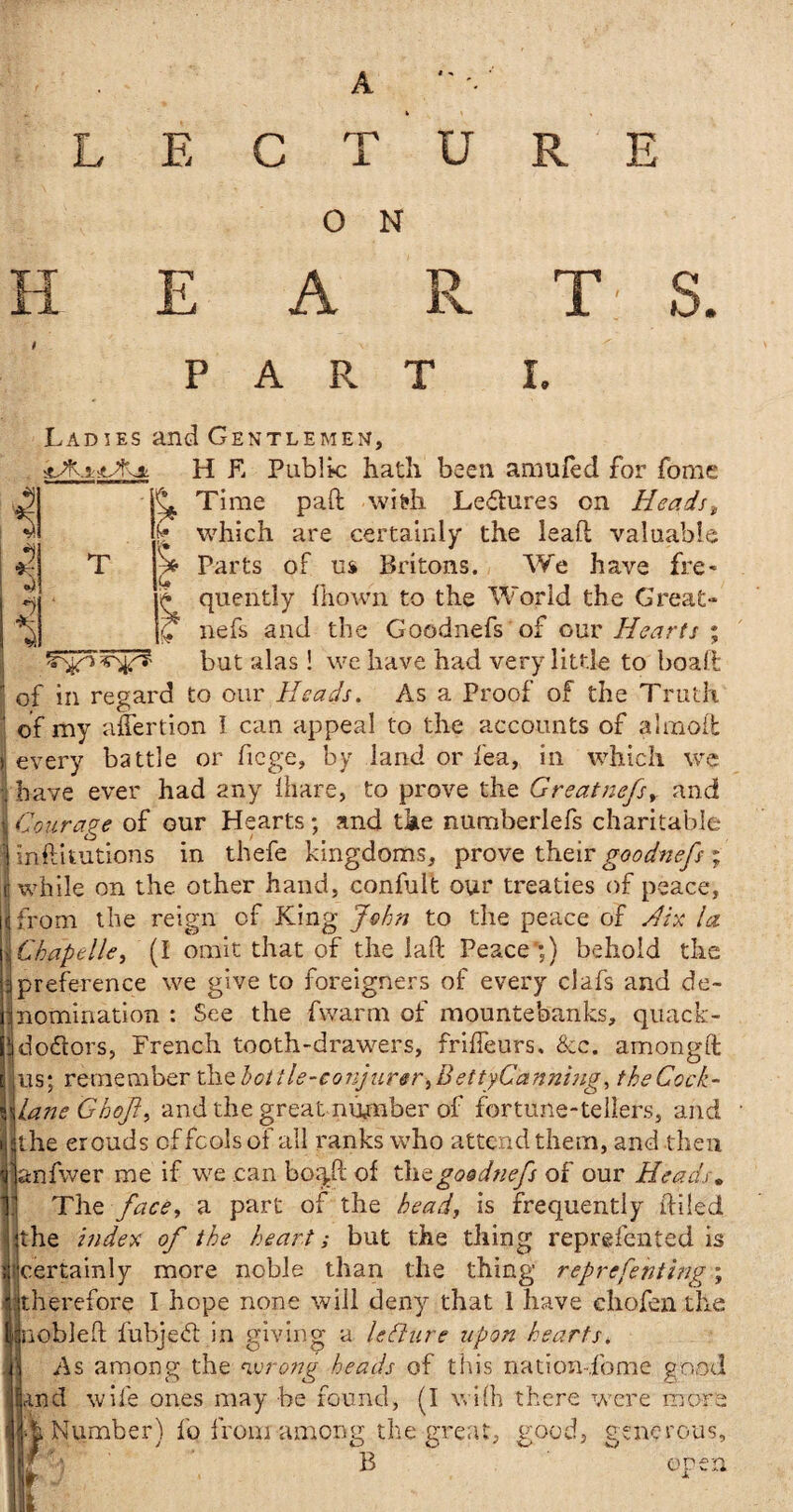 A «•» LECTURE O N T H A R T S. PART I. Lad ies stAi-scA* i £ T Si H E Public hath been a mu fed for fome Time pad with Le&ures on Heads, which are certainly the lead valuable Parts of us Britons. We have fre¬ quently fliown to the World the Great- nefs and the Goodnefs of our Hearts ; but alas! we have had very little to boaft of in regard to our Heads. As a Proof of the Truth of my affertion I can appeal to the accounts of almod j every battle or fiege, by land or fea, in which we | have ever had any lhare, to prove the Great nefs, and >i Courage of our Hearts; and the numberlefs charitable j inftitutions in thefe kingdoms, prove their goodnefs ; J while on the other hand, confult our treaties of peace, j from the reign of King John to the peace of Hix la Chape lie, (I omit that of the lad Peace';) behold the preference we give to foreigners of every clafs and de- ’nomination: See the fwarm of mountebanks, quack- jdodtors, French tooth-drawers, friffeurs. See. amongft us; remember the bottle-conjurer,BettyCanning, theCock- lane Ghojl, and the great number of fortune-tellers, and j the erouds offcolsof all ranks who attend them, and then .anfwer me if we can bo^ft of the goodnefs of our Heads. The face, a part of the head, is frequently diled the index of the heart; but the thing represented is certainly more noble than the thing reprefenting; therefore I hope none will deny that 1 have chofen the jnobled fubjeft in giving a leflure upon hearts. As among the wrong heads of this na-.tion-.fome good and wife ones may be found, (I wi(h there were more W Number) fo from among the great, Rood, generous. / W B