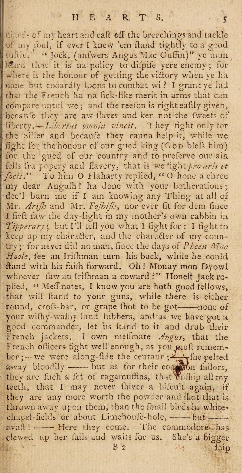 Ip. Ards of my heart and cad off the breechings and tackle of my foul, if ever I knew ’em hand tightly to a good i mkle., '“Jock, (anfwers Angus Mac Guffin)” ye mun J l&u'n that it is na policy to difpife yere enemy ; for I where is the honour of getting the victory when ye ha Inane but cooardly loons to combat wi ? I grant ye lad I that the French ha na fiek-like merit in arms that can I compare untui we ; and the reefon is right eafily given, j becaufe they are aw Haves and ken not the fweets of j liberty.-- Libert as omnia vincit. They fight only for I, the Siller and becaufe they canna help it, while we j fight for the honour of our gued king (God blefs him) I for the gued of our country and to preferve our ain fells fra popery and flavery, that is we fight pro aris et focisTo him O Flaharty replied, “ O hone a chree my dear Anguffi ! ha done with your botherations ; » deed burn me if I am knowing any Thing at all of J Mr, Arijh and Mr. Fofhifb, nor ever fit for dem fmee I firfl law the day-light in my mother’s awn cabbin in : Tipperary, but I’ll tell you what I fight for : I fight to j keep up my charafler, and the character of my coun- ! try ; for never did no man, fince the days of Pheen Mac : Hoole, fee an Irifhman turn his back, wdiile he could hand with his faifh forward. Oh! Monay raon Dyowl whoever faw an Irifhman a coward ?” Honed Jack re¬ plied, “ Medina tes, I know you are both good fellows, that will Hand to your guns, while there is either round, crofs-bar, or grape fhot to be got-none of your wifhy-wafhy land lubbers, and us we have got a good commander. Jet us Hand to it and drub their French jackets. I own xiieffmate Angus, that the French officers fight well enough, as youremem¬ ber;--we were along-fide the centaur pelted away bloodily-but as for their corapon labors, they are fuch a fet of ragamuffins, that unffiip all my teeth, that I may never fliiver a bifeuit again, if they are any more worth the powder and fhot that is thrown away upon them, than the fmall birds in white- chapel-fields or about Limehoufe-bole,-but-— avail! —-— Here they come. The commodore' has clewed up her fails and waits for us. She’s a bigger