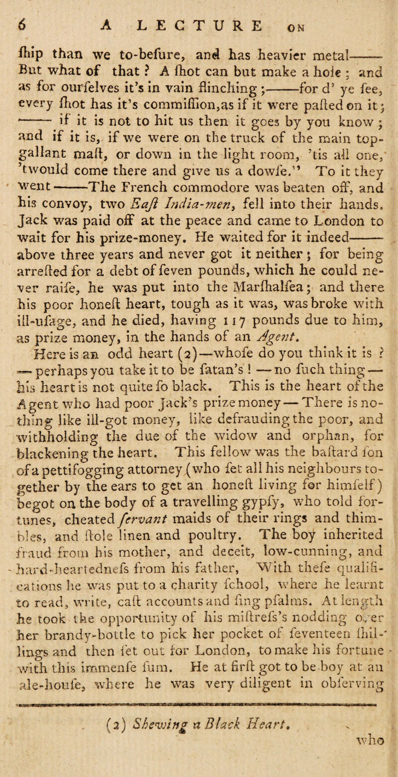 ON fhip than we to-befure, and has heavier metal—— But what of that ? A lhot can but make a hole ; and as for ourfelves it’s in vain flinching ;-for d’ ye fee, every lhot has it’s commifiion,as if it were palled en it j *- if it is not to hit us then it goes by you know ; and if it is, if we were on the truck of the main top¬ gallant mart, or down in the light room, ’tis all one, ’twould come there and give us a dowfe,” To it they went-The French commodore was beaten off, and his convoy, two Eaji Inclia-men, fell into their hands. Jack was paid off at the peace and came to London to wait for his prize-money. He waited for it indeed-- above three years and never got it neither ; for being arrefted for a debt of feven pounds, which he could ne¬ ver raife, he was put into the Marfhalfea; and there his poor honed: heart, tough as it was, was broke with iil-ufage, and he died, having 117 pounds due to him, as prize money, in the hands of an Agent. Here is an odd heart (2)—whofe do you think it is ? — perhapsyou take it to be fatan’s ! —no fuch thing — his heart is not quite fo black. This is the heart of the Agent who had poor jack’s prize money — There is no¬ thing like ill-got money, like defrauding the poor, and withholding the due of the widow and orphan, for blackening the heart. This fellow was the baftard fon of a pettifogging attorney (who fet all his neighbours to¬ gether by the ears to get an honed; living for himfelf) begot on the body of a travelling gypfy, who told for¬ tunes, cheated fcrvcmt maids of their rings and thim¬ bles, and Hole linen and poultry. The boy inherited fraud from his mother, and deceit, low-cunning, and hard-heartednefs from his father, With thefe qualifi¬ cations lie was put to a charity fchool, where he learnt to read, write, call accounts and fmg pfalms. At length he took the opportunity of his miftrefs’s nodding oner her brandy-bottle to pick her pocket of feven teen ihil-' lings and then let out for London, to make his fortune with this immenfe fum. He at firft got to be boy at an ale-houfe, where he was very diligent in obferving (2) Shewing tz Black Heart. who